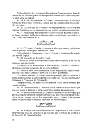 Parágrafo único. As reuniões do Conselho de Representantes deverão
realizar-se na primeira quarta-feira do primeiro mês de cada trimestre (janei-
ro, abril, julho e outubro).
Art. 29. Extraordinariamente, o Conselho reunir-se-á com a presença
mínima de 1/3 de seus membros, sempre que as necessidades da Associa-
ção o exigirem.
Art. 30. As reuniões do Conselho de Representantes serão dirigidas
pelo seu Presidente ou, na sua ausência, por um dos conselheiros presentes.
Art. 31. Às reuniões do Conselho de Representantes deverão estar pre-
sentes os membros da Diretoria da Associação que se fizerem necessários e
que por ele forem convocados.
CAPÍTULO VIII
Do Conselho Fiscal
Art. 32. O Conselho Fiscal é composto de três associados e igual núme-
ro de suplentes, eleitos pela Assembléia Geral.
Parágrafo único. Não poderá compor o Conselho o sócio que faça parte
dos demais órgãos.
Art. 33. Compete ao Conselho Fiscal:
I — fiscalizar todo o movimento financeiro da Presidência, quer seja de
despesa, quer de receita;
II — fiscalizar se as despesas e receitas estão ocorrendo com obser-
vância das normas constantes do presente estatuto;
III — verificar se os livros contábeis e fiscais exigidos pela legislação es-
pecífica estão sendo utilizados com zelo e se bem guardados;
IV — fazer relatório circunstanciado de quaisquer perícias levadas a
efeito, encaminhando-o ao Presidente do Conselho de Representantes, com
cópia para o Presidente da Associação.
Parágrafo único. As decisões do Conselho Fiscal serão tomadas por
maioria simples.
Art. 34. Ordinariamente, o Conselho Fiscal reunir-se-á duas vezes por
ano, em março e dezembro, para examinar as contas da Associação.
Art. 35. Extraordinariamente, o Conselho Fiscal reunir-se-á sempre que
convocado pelo Conselho de Representantes ou pela maioria simples de só-
cios e, ainda, sempre que se fizer necessário, para conhecer e dar parecer
sobre irregularidades financeiras ocorridas na Administração.
CAPÍTULO IX
Do Processo Eleitoral
Art. 36. A eleição para preenchimento dos cargos eletivos realizar-se-á
até trinta dias antes do vencimento do mandato dos membros da Diretoria e
do Conselho de Representantes.
84
 
