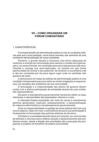 VII – COMO ORGANIZAR UM
FÓRUM COMUNITÁRIO
1. CARACTERÍSTICAS
O principal desafio da administração pública é criar as condições políti-
cas para que o povo participe, numa busca concreta, dos caminhos de uma
verdadeira democratização de nossa sociedade.
Portanto, o grande desafio é encontrar uma forma adequada de
mobilizar a energia da comunidade para realizar a missão da organiza-
ção e, ao mesmo tempo, dar condições para que cada pessoa seja reco-
nhecida e consiga sua auto-realização, na medida em que tenha
oportunidade de utilizar o seu potencial, de conduzir a sua própria vida
e não ser compelida por ela para algum lugar onde na realidade não
gostaria de estar.
A democracia em todas as esferas da administração pública é uma
condição indispensável para que todos se sintam engajados e responsá-
veis nas soluções dos problemas de sua comunidade.
A formulação e a implementação dos planos de governo devem
contar com a efetiva participação da sociedade através de suas entida-
des representativas.
Só assim o planejamento governamental haverá de refletir os reais
interesses e necessidades das populações urbanas e rurais.
A interação Estado-sociedade, por meio de canais e mecanismos
políticos apropriados, implicará, necessariamente, a descentralização
da máquina administrativa e do planejamento governamental.
Essa co-responsabilidade na gestão da coisa pública fará com que
o povo adquira, cada vez mais, a consciência de que a sua participação é
fundamental na formulação das políticas públicas do Governo.
O Estado e a sociedade deverão atuar em conjunto, em uma reunião
de esforços e recursos para a efetiva solução e equacionamento dos pro-
blemas sociais, desde a eleição das prioridades até a execução dos pro-
gramas e projetos em benefício da própria comunidade.
86
 