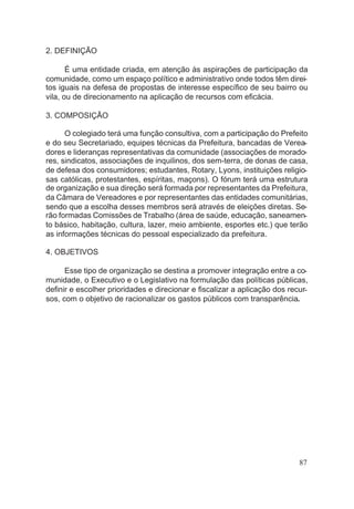 2. DEFINIÇÃO
É uma entidade criada, em atenção às aspirações de participação da
comunidade, como um espaço político e administrativo onde todos têm direi-
tos iguais na defesa de propostas de interesse específico de seu bairro ou
vila, ou de direcionamento na aplicação de recursos com eficácia.
3. COMPOSIÇÃO
O colegiado terá uma função consultiva, com a participação do Prefeito
e do seu Secretariado, equipes técnicas da Prefeitura, bancadas de Verea-
dores e lideranças representativas da comunidade (associações de morado-
res, sindicatos, associações de inquilinos, dos sem-terra, de donas de casa,
de defesa dos consumidores; estudantes, Rotary, Lyons, instituições religio-
sas católicas, protestantes, espíritas, maçons). O fórum terá uma estrutura
de organização e sua direção será formada por representantes da Prefeitura,
da Câmara de Vereadores e por representantes das entidades comunitárias,
sendo que a escolha desses membros será através de eleições diretas. Se-
rão formadas Comissões de Trabalho (área de saúde, educação, saneamen-
to básico, habitação, cultura, lazer, meio ambiente, esportes etc.) que terão
as informações técnicas do pessoal especializado da prefeitura.
4. OBJETIVOS
Esse tipo de organização se destina a promover integração entre a co-
munidade, o Executivo e o Legislativo na formulação das políticas públicas,
definir e escolher prioridades e direcionar e fiscalizar a aplicação dos recur-
sos, com o objetivo de racionalizar os gastos públicos com transparência.
87
 