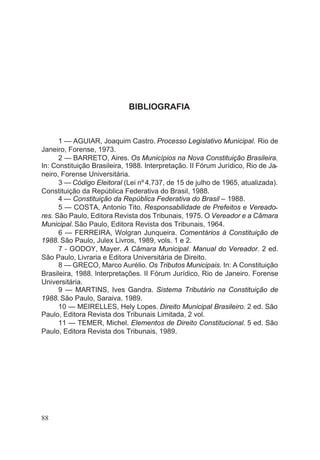 BIBLIOGRAFIA
1 — AGUIAR, Joaquim Castro. Processo Legislativo Municipal. Rio de
Janeiro, Forense, 1973.
2 — BARRETO, Aires. Os Municípios na Nova Constituição Brasileira.
In: Constituição Brasileira, 1988. Interpretação. II Fórum Jurídico, Rio de Ja-
neiro, Forense Universitária.
3 — Código Eleitoral (Lei nº 4.737, de 15 de julho de 1965, atualizada).
Constituição da República Federativa do Brasil, 1988.
4 — Constituição da República Federativa do Brasil – 1988.
5 — COSTA, Antonio Tito. Responsabilidade de Prefeitos e Vereado-
res. São Paulo, Editora Revista dos Tribunais, 1975. O Vereador e a Câmara
Municipal. São Paulo, Editora Revista dos Tribunais, 1964.
6 — FERREIRA, Wolgran Junqueira. Comentários à Constituição de
1988. São Paulo, Julex Livros, 1989, vols. 1 e 2.
7 - GODOY, Mayer. A Câmara Municipal. Manual do Vereador. 2 ed.
São Paulo, Livraria e Editora Universitária de Direito.
8 — GRECO, Marco Aurélio. Os Tributos Municipais. In: A Constituição
Brasileira, 1988. lnterpretações. II Fórum Jurídico, Rio de Janeiro. Forense
Universitária.
9 — MARTINS, Ives Gandra. Sistema Tributário na Constituição de
1988. São Paulo, Saraiva, 1989.
10 — MEIRELLES, Hely Lopes. Direito Municipal Brasileiro. 2 ed. São
Paulo, Editora Revista dos Tribunais Limitada, 2 vol.
11 — TEMER, Michel. Elementos de Direito Constitucional. 5 ed. São
Paulo, Editora Revista dos Tribunais, 1989.
88
 