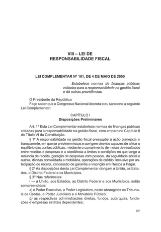 VIII – LEI DE
RESPONSABILIDADE FISCAL
LEI COMPLEMENTAR Nº 101, DE 4 DE MAIO DE 2000
Estabelece normas de finanças públicas
voltadas para a responsabilidade na gestão fiscal
e dá outras providências.
O Presidente da República
Faço saber que o Congresso Nacional decreta e eu sanciono a seguinte
Lei Complementar:
CAPÍTULO I
Disposições Preliminares
Art. 1º Esta Lei Complementar estabelece normas de finanças públicas
voltadas para a responsabilidade na gestão fiscal, com amparo no Capítulo II
do Título VI da Constituição.
§ 1º A responsabilidade na gestão fiscal pressupõe a ação planejada e
transparente, em que se previnem riscos e corrigem desvios capazes de afetar o
equilíbrio das contas públicas, mediante o cumprimento de metas de resultados
entre receitas e despesas e a obediência a limites e condições no que tange a
renúncia de receita, geração de despesas com pessoal, da seguridade social e
outras, dívidas consolidada e mobiliária, operações de crédito, inclusive por an-
tecipação de receita, concessão de garantia e inscrição em Restos a Pagar.
§2º As disposições desta Lei Complementar obrigam a União, os Esta-
dos, o Distrito Federal e os Municípios.
§ 3º Nas referências:
I — à União, aos Estados, ao Distrito Federal e aos Municípios, estão
compreendidos:
a) o Poder Executivo, o Poder Legislativo, neste abrangidos os Tribuna-
is de Contas, o Poder Judiciário e o Ministério Público;
b) as respectivas administrações diretas, fundos, autarquias, funda-
ções e empresas estatais dependentes;
89
 