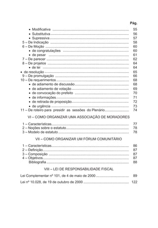 Pág.
· Modificativa ............................................................................... 55
· Substitutiva................................................................................. 56
· Supressiva.................................................................................. 57
5 – De Indicação ................................................................................. 58
6 – De Moção ...................................................................................... 60
· de congratulações .................................................................... 60
· de pesar ................................................................................... 61
7 – De parecer ..................................................................................... 62
8 – De projetos .................................................................................... 64
· de lei ......................................................................................... 64
· de resolução ....................................................................................... 65
9 – De promulgação ............................................................................ 66
10 – De requerimentos........................................................................... 68
· de adiamento de discussão........................................................ 68
· de adiamento de votação........................................................... 69
· de convocação do prefeito ........................................................ 70
· de informações........................................................................... 71
· de retirada de proposição........................................................... 72
· de urgência ................................................................................ 73
11 – De roteiro para presidir as sessões do Plenário......................... 74
VI – COMO ORGANIZAR UMA ASSOCIAÇÃO DE MORADORES
1 – Características................................................................................ 77
2 – Noções sobre o estatuto................................................................. 78
3 – Modelo de estatuto ......................................................................... 78
VII – COMO ORGANIZAR UM FÓRUM COMUNITÁRIO
1 – Características................................................................................ 86
2 – Definição......................................................................................... 87
3 – Composição ................................................................................... 87
4 – Objetivos......................................................................................... 87
Bibliografia ..................................................................................... 88
VIII – LEI DE RESPONSABILIDADE FISCAL
Lei Complementar nº 101, de 4 de maio de 2000 .................................. 89
Lei nº 10.028, de 19 de outubro de 2000 ............................................... 122
 