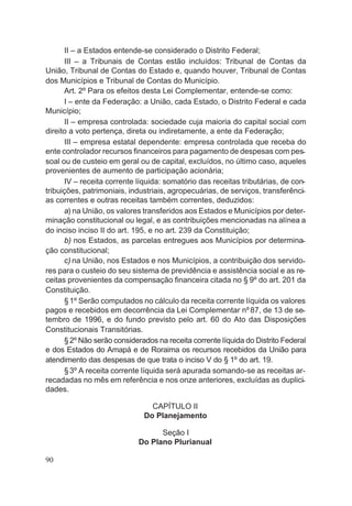 II – a Estados entende-se considerado o Distrito Federal;
III – a Tribunais de Contas estão incluídos: Tribunal de Contas da
União, Tribunal de Contas do Estado e, quando houver, Tribunal de Contas
dos Municípios e Tribunal de Contas do Município.
Art. 2º Para os efeitos desta Lei Complementar, entende-se como:
I – ente da Federação: a União, cada Estado, o Distrito Federal e cada
Município;
II – empresa controlada: sociedade cuja maioria do capital social com
direito a voto pertença, direta ou indiretamente, a ente da Federação;
III – empresa estatal dependente: empresa controlada que receba do
ente controlador recursos financeiros para pagamento de despesas com pes-
soal ou de custeio em geral ou de capital, excluídos, no último caso, aqueles
provenientes de aumento de participação acionária;
IV – receita corrente líquida: somatório das receitas tributárias, de con-
tribuições, patrimoniais, industriais, agropecuárias, de serviços, transferênci-
as correntes e outras receitas também correntes, deduzidos:
a) na União, os valores transferidos aos Estados e Municípios por deter-
minação constitucional ou legal, e as contribuições mencionadas na alínea a
do inciso inciso II do art. 195, e no art. 239 da Constituição;
b) nos Estados, as parcelas entregues aos Municípios por determina-
ção constitucional;
c) na União, nos Estados e nos Municípios, a contribuição dos servido-
res para o custeio do seu sistema de previdência e assistência social e as re-
ceitas provenientes da compensação financeira citada no § 9º do art. 201 da
Constituição.
§1º Serão computados no cálculo da receita corrente líquida os valores
pagos e recebidos em decorrência da Lei Complementar nº87, de 13 de se-
tembro de 1996, e do fundo previsto pelo art. 60 do Ato das Disposições
Constitucionais Transitórias.
§2º Não serão considerados na receita corrente líquida do Distrito Federal
e dos Estados do Amapá e de Roraima os recursos recebidos da União para
atendimento das despesas de que trata o inciso V do § 1º do art. 19.
§3º A receita corrente líquida será apurada somando-se as receitas ar-
recadadas no mês em referência e nos onze anteriores, excluídas as duplici-
dades.
CAPÍTULO II
Do Planejamento
Seção I
Do Plano Plurianual
90
 