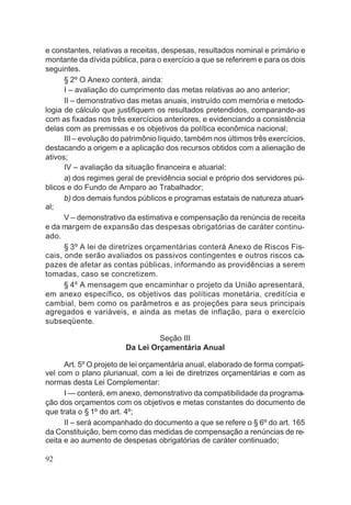 e constantes, relativas a receitas, despesas, resultados nominal e primário e
montante da dívida pública, para o exercício a que se referirem e para os dois
seguintes.
§ 2º O Anexo conterá, ainda:
I – avaliação do cumprimento das metas relativas ao ano anterior;
II – demonstrativo das metas anuais, instruído com memória e metodo-
logia de cálculo que justifiquem os resultados pretendidos, comparando-as
com as fixadas nos três exercícios anteriores, e evidenciando a consistência
delas com as premissas e os objetivos da política econômica nacional;
III – evolução do patrimônio líquido, também nos últimos três exercícios,
destacando a origem e a aplicação dos recursos obtidos com a alienação de
ativos;
IV – avaliação da situação financeira e atuarial:
a) dos regimes geral de previdência social e próprio dos servidores pú-
blicos e do Fundo de Amparo ao Trabalhador;
b) dos demais fundos públicos e programas estatais de natureza atuari-
al;
V – demonstrativo da estimativa e compensação da renúncia de receita
e da margem de expansão das despesas obrigatórias de caráter continu-
ado.
§ 3º A lei de diretrizes orçamentárias conterá Anexo de Riscos Fis-
cais, onde serão avaliados os passivos contingentes e outros riscos ca-
pazes de afetar as contas públicas, informando as providências a serem
tomadas, caso se concretizem.
§ 4º A mensagem que encaminhar o projeto da União apresentará,
em anexo específico, os objetivos das políticas monetária, creditícia e
cambial, bem como os parâmetros e as projeções para seus principais
agregados e variáveis, e ainda as metas de inflação, para o exercício
subseqüente.
Seção III
Da Lei Orçamentária Anual
Art. 5º O projeto de lei orçamentária anual, elaborado de forma compatí-
vel com o plano plurianual, com a lei de diretrizes orçamentárias e com as
normas desta Lei Complementar:
I — conterá, em anexo, demonstrativo da compatibilidade da programa-
ção dos orçamentos com os objetivos e metas constantes do documento de
que trata o § 1º do art. 4º;
II – será acompanhado do documento a que se refere o § 6º do art. 165
da Constituição, bem como das medidas de compensação a renúncias de re-
ceita e ao aumento de despesas obrigatórias de caráter continuado;
92
 