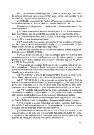 III – conterá reserva de contingência, cuja forma de utilização e montan-
te, definido com base na receita corrente líquida, serão estabelecidos na lei
de diretrizes orçamentárias, destinada ao:
a) (VETADO) pagamento de Restos a Pagar que excederem as dispo-
nibilidades de caixa ao final do exercício, nos termos do art. 41;
b) atendimento de passivos contingentes e outros riscos e eventos fis-
cais imprevistos.
§ 1º Todas as despesas relativas à dívida pública, mobiliária ou contra-
tual, e as receitas que as atenderão, constarão da lei orçamentária anual.
§2º O refinanciamento da dívida pública constará separadamente na lei
orçamentária e nas de crédito adicional.
§3º A atualização monetária do principal da dívida mobiliária refinancia-
da não poderá superar a variação do índice de preços previsto na lei de dire-
trizes orçamentárias, ou em legislação específica.
§ 4º É vedado consignar na lei orçamentária crédito com finalidade im-
precisa ou com dotação ilimitada.
§ 5º A lei orçamentária não consignará dotação para investimento com
duração superior a um exercício financeiro que não esteja previsto no plano
plurianual ou em lei que autorize a sua inclusão, conforme disposto no §1º do
art. 167 da Constituição.
§6º Integrarão as despesas da União, e serão incluídas na lei orçamen-
tária, as do Banco Central do Brasil relativas a pessoal e encargos sociais,
custeio administrativo, inclusive os destinados a benefícios e assistência aos
servidores, e a investimentos.
Art. 7º (VETADO) O projeto de lei orçamentária anual será encaminha-
do ao Poder Legislativo até o dia quinze de agosto de cada ano.
Art. 6º (VETADO) Se o orçamento não for sancionado até o final do
exercício de seu encaminhamento ao Poder Legislativo, sua programação
poderá ser executada, até o limite de dois doze avos do total de cada dota-
ção, observadas as condições constantes da lei de diretrizes orçamentárias.
Art. 7º O resultado do Banco Central do Brasil, apurado após a constituição
ou reversão de reservas, constitui receita do Tesouro Nacional, e será transferido
até o décimo dia útil subseqüente à aprovação dos balanços semestrais.
§1º O resultado negativo constituirá obrigação do Tesouro para com o Ban-
co Central do Brasil e será consignado em dotação específica no orçamento.
§ 2º O impacto e o custo fiscal das operações realizadas pelo Banco
Central do Brasil serão demonstrados trimestralmente, nos termos em que
dispuser a lei de diretrizes orçamentárias da União.
§ 3º Os balanços trimestrais do Banco Central do Brasil conterão notas
explicativas sobre os custos da remuneração das disponibilidades do Tesou-
ro Nacional e da manutenção das reservas cambiais e a rentabilidade de sua
carteira de títulos, destacando os de emissão da União.
93
 