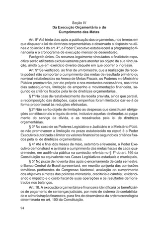 Seção IV
Da Execução Orçamentária e do
Cumprimento das Metas
Art. 8º Até trinta dias após a publicação dos orçamentos, nos termos em
que dispuser a lei de diretrizes orçamentárias e observado o disposto na alí-
nea c do inciso I do art. 4º, o Poder Executivo estabelecerá a programação fi-
nanceira e o cronograma de execução mensal de desembolso.
Parágrafo único. Os recursos legalmente vinculados a finalidade espe-
cífica serão utilizados exclusivamente para atender ao objeto de sua vincula-
ção, ainda que em exercício diverso daquele em que ocorrer o ingresso.
Art. 9º Se verificado, ao final de um bimestre, que a realização da recei-
ta poderá não comportar o cumprimento das metas de resultado primário ou
nominal estabelecidas no Anexo de Metas Fiscais, os Poderes e o Ministério
Público promoverão, por ato próprio e nos montantes necessários, nos trinta
dias subseqüentes, limitação de empenho e movimentação financeira, se-
gundo os critérios fixados pela lei de diretrizes orçamentárias.
§1º No caso de restabelecimento da receita prevista, ainda que parcial,
a recomposição das dotações, cujos empenhos foram limitados dar-se-á de
forma proporcional às reduções efetivadas.
§2º Não serão objeto de limitação as despesas que constituam obriga-
ções constitucionais e legais do ente, inclusive aquelas destinadas ao paga-
mento do serviço da dívida, e as ressalvadas pela lei de diretrizes
orçamentárias.
§ 3º No caso de os Poderes Legislativo e Judiciário e o Ministério Públi-
co não promoverem a limitação no prazo estabelecido no caput, é o Poder
Executivo autorizado a limitar os valores financeiros segundo os critérios fixa-
dos pela lei de diretrizes orçamentárias.
§ 4º Até o final dos meses de maio, setembro e fevereiro, o Poder Exe-
cutivo demonstrará e avaliará o cumprimento das metas fiscais de cada qua-
drimestre, em audiência pública na comissão referida no § 1º do art. 166 da
Constituição ou equivalente nas Casas Legislativas estaduais e municipais.
§ 5º No prazo de noventa dias após o encerramento de cada semestre,
o Banco Central do Brasil apresentará, em reunião conjunta das comissões
temáticas pertinentes do Congresso Nacional, avaliação do cumprimento
dos objetivos e metas das políticas monetária, creditícia e cambial, evidenci-
ando o impacto e o custo fiscal de suas operações e os resultados demons-
trados nos balanços.
Art. 10. A execução orçamentária e financeira identificará os beneficiári-
os de pagamento de sentenças judiciais, por meio de sistema de contabilida-
de e administração financeira, para fins de observância da ordem cronológica
determinada no art. 100 da Constituição.
94
 