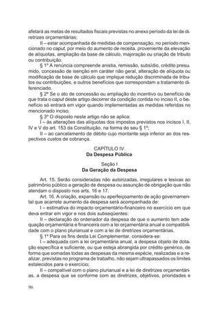 afetará as metas de resultados fiscais previstas no anexo período da lei de di-
retrizes orçamentárias;
II – estar acompanhada de medidas de compensação, no período men-
cionado no caput, por meio do aumento de receita, proveniente da elevação
de alíquotas, ampliação da base de cálculo, majoração ou criação de tributo
ou contribuição.
§ 1º A renúncia compreende anistia, remissão, subsídio, crédito presu-
mido, concessão de isenção em caráter não geral, alteração de alíquota ou
modificação de base de cálculo que implique redução discriminada de tribu-
tos ou contribuições, e outros benefícios que correspondam a tratamento di-
ferenciado.
§ 2º Se o ato de concessão ou ampliação do incentivo ou benefício de
que trata o caput deste artigo decorrer da condição contida no inciso II, o be-
nefício só entrará em vigor quando implementadas as medidas referidas no
mencionado inciso.
§ 3º O disposto neste artigo não se aplica:
I – às alterações das alíquotas dos impostos previstos nos incisos I, II,
IV e V do art. 153 da Constituição, na forma do seu § 1º;
II – ao cancelamento de débito cujo montante seja inferior ao dos res-
pectivos custos de cobrança.
CAPÍTULO IV
Da Despesa Pública
Seção I
Da Geração da Despesa
Art. 15. Serão consideradas não autorizadas, irregulares e lesivas ao
patrimônio público a geração de despesa ou assunção de obrigação que não
atendam o disposto nos arts. 16 e 17.
Art. 16. A criação, expansão ou aperfeiçoamento de ação governamen-
tal que acarrete aumento da despesa será acompanhada de:
I – estimativa do impacto orçamentário-financeiro no exercício em que
deva entrar em vigor e nos dois subseqüentes:
II – declaração do ordenador da despesa de que o aumento tem ade-
quação orçamentária e financeira com a lei orçamentária anual e compatibili-
dade com o plano plurianual e com a lei de diretrizes orçamentárias.
§ 1º Para os fins desta Lei Complementar, considera-se:
I – adequada com a lei orçamentária anual, a despesa objeto de dota-
ção específica e suficiente, ou que esteja abrangida por crédito genérico, de
forma que somadas todas as despesas da mesma espécie, realizadas e a re-
alizar, previstas no programa de trabalho, não sejam ultrapassados os limites
estalecidos para o exercício;
II – compatível com o plano plurianual e a lei de diretrizes orçamentári-
as, a despesa que se conforme com as diretrizes, objetivos, prioridades e
96
 