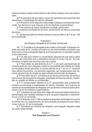 metas previstos nesses instrumentos e não infrinja qualquer de suas disposi-
ções.
§ 2º A estimativa de que trata o inciso I do caput será acompanhada das
premissas e metodologia de cálculo utilizadas.
§ 3º Ressalva-se do disposto neste artigo a despesa considerada irrele-
vante, nos termos em que dispuser a lei de diretrizes orçamentárias.
§ 4º As normas do caput constituem condição prévia para:
I – empenho e licitação de serviços, fornecimento de bens ou execução
de obras;
II – desapropriação de imóveis urbanos a que se refere o § 3º do art. 182
da Constituição.
Subseção I
Da Despesa Obrigatória de Caráter Continuado
Art. 17. Considera-se obrigatória de caráter continuado a despesa cor-
rente derivada de lei, medida provisória ou ato administrativo normativo que
fixem para o ente a obrigação legal de sua execução por um período superior
a dois exercícios.
§ 1º Os atos que criarem ou aumentarem despesa de que trata o caput
deverão ser instruídos com a estimativa prevista no inciso I do art. 16 e de-
monstrar a origem dos recursos para seu custeio.
§ 2º Para efeito do atendimento do § 1º, o ato será acompanhado de
comprovação de que a despesa criada ou aumentada não afetará as metas
de resultados fiscais previstas no anexo referido no § 1º do art. 4º, devendo
seus efeitos financeiros, nos períodos seguintes, ser compensados pelo au-
mento permanente de receita ou pela redução permanente de despesa.
§ 3º Para efeito do § 2º, considera-se aumento permanente de receita o
proveniente da elevação de alíquotas, ampliação da base de cálculo, majora-
ção ou criação de tributo ou contribuição.
§ 4º A comprovação referida no § 2º, apresentada pelo proponente,
conterá as premissas e metodologia de cálculo utilizadas, sem prejuízo do
exame de compatibilidade da despesa com as demais normas do plano pluri-
anual e da lei de diretrizes orçamentárias.
§ 5º A despesa de que trata este artigo não será executada antes da im-
plementação das medidas referidas no § 2º, as quais integrarão o instrumen-
to que a criar ou aumentar.
§ 6º O disposto no § 1º não se aplica às despesas destinadas ao serviço
da dívida nem ao reajustamento de remuneração de pessoal de que trata o
inciso X do art. 37 da Constituição.
§ 7º Considera-se aumento de despesa a prorrogação daquela criada
por prazo determinado.
Seção II
Das Despesas com Pessoal
97
 