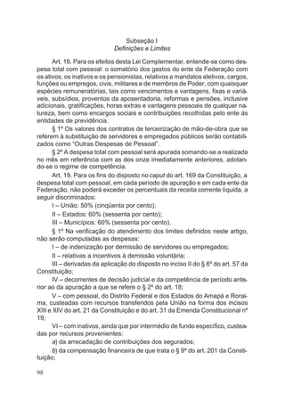 Subseção I
Definições e Limites
Art. 18. Para os efeitos desta Lei Complementar, entende-se como des-
pesa total com pessoal: o somatório dos gastos do ente da Federação com
os ativos, os inativos e os pensionistas, relativos a mandatos eletivos, cargos,
funções ou empregos, civis, militares e de membros de Poder, com quaisquer
espécies remuneratórias, tais como vencimentos e vantagens, fixas e variá-
veis, subsídios, proventos da aposentadoria, reformas e pensões, inclusive
adicionais, gratificações, horas extras e vantagens pessoais de qualquer na-
tureza, bem como encargos sociais e contribuições recolhidas pelo ente às
entidades de previdência.
§ 1º Os valores dos contratos de terceirização de mão-de-obra que se
referem à substituição de servidores e empregados públicos serão contabili-
zados como “Outras Despesas de Pessoal”.
§ 2º A despesa total com pessoal será apurada somando-se a realizada
no mês em referência com as dos onze imediatamente anteriores, adotan-
do-se o regime de competência.
Art. 19. Para os fins do disposto no caput do art. 169 da Constituição, a
despesa total com pessoal, em cada período de apuração e em cada ente da
Federação, não poderá exceder os percentuais da receita corrente líquida, a
seguir discriminados:
I – União: 50% (cinqüenta por cento);
II – Estados: 60% (sessenta por cento);
III – Municípios: 60% (sessenta por cento).
§ 1º Na verificação do atendimento dos limites definidos neste artigo,
não serão computadas as despesas:
I – de indenização por demissão de servidores ou empregados;
II – relativas a incentivos à demissão voluntária;
III – derivadas da aplicação do disposto no inciso II do § 6º do art. 57 da
Constituição;
IV – decorrentes de decisão judicial e da competência de período ante-
rior ao da apuração a que se refere o § 2º do art. 18;
V – com pessoal, do Distrito Federal e dos Estados do Amapá e Rorai-
ma, custeadas com recursos transferidos pela União na forma dos incisos
XIII e XIV do art. 21 da Constituição e do art. 31 da Emenda Constitucional nº
19;
VI – com inativos, ainda que por intermédio de fundo específico, custea-
das por recursos provenientes:
a) da arrecadação de contribuições dos segurados;
b) da compensação financeira de que trata o § 9º do art. 201 da Consti-
tuição;
98
 