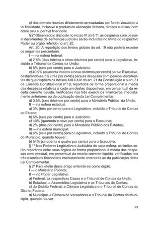 c) das demais receitas diretamente arrecadadas por fundo vinculado a
tal finalidade, inclusive o produto da alienação de bens, direitos e ativos, bem
como seu superávit financeiro.
§2º Observado o disposto no inciso IV do § 1º, as despesas com pesso-
al decorrentes de sentenças judiciais serão incluídas no limite do respectivo
Poder ou órgão referido no art. 20.
Art. 20. A repartição dos limites globais do art. 19 não poderá exceder
os seguintes percentuais:
I — na esfera federal:
a) 2,5% (dois inteiros e cinco décimos por cento) para o Legislativo, in-
cluído o Tribunal de Contas da União;
b) 6% (seis por cento) para o Judiciário;
c) 40,9% (quarenta inteiros e nove décimos por cento) para o Executivo,
destacando-se 3% (três por cento) para as despesas com pessoal decorren-
tes do que dispõem os incisos XIII e XIV do art. 21 da Constituição e o art. 31
da Emenda Constitucional nº 19, repartidos de forma proporcional à média
das despesas relativas a cada um destes dispositivos, em percentual da re-
ceita corrente líquida, verificadas nos três exercícios financeiros imediata-
mente anteriores ao da publicação desta Lei Complementar;
d) 0,6% (seis décimos por cento) para o Ministério Público da União;
II — na esfera estadual:
a) 3% (três por cento) para o Legislativo, incluído o Tribunal de Contas
do Estado;
b) 6% (seis por cento) para o Judiciário;
c) 49% (quarenta e nove por cento) para o Executivo;
d) 2% (dois por cento) para o Ministério Público dos Estados;
III — na esfera municipal:
a) 6% (seis por cento) para o Legislativo, incluído o Tribunal de Contas
do Municipio, quando houver;
b) 54% (cinqüenta e quatro por cento) para o Executivo.
§ 1º Nos Poderes Legislativo e Judiciário de cada esfera, os limites se-
rão repartidos entre seus órgãos de forma proporcional à média das despe-
sas com pessoal, em percentual da receita corrente líquida, verificadas nos
três exercícios financeiros imediatamente anteriores ao da publicação desta
Lei Complementar.
§ 2º Para efeito deste artigo entende-se como órgão:
I — o Ministério Público;
II — no Poder Legislativo:
a) Federal, as respectivas Casas e o Tribunal de Contas da União;
b) Estadual, a Assembléia Legislativa e os Tribunais de Contas;
c) do Distrito Federal, a Câmara Legislativa e o Tribunal de Contas do
Distrito Federal;
d) Municipal, a Câmara de Vereadores e o Tribunal de Contas do Muni-
cípio, quando houver;
99
 