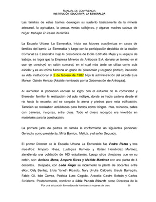 MANUAL DE CONVIVENCIA
INSTITUCIÓN EDUCATIVA LA ESMERALDA
Por una educación formadora de hombres y mujeres de bien. 10
Las familias de estos barrios devengan su sustento básicamente de la minería
artesanal, la agricultura, la pesca, ventas callejeras, y algunas madres cabeza de
hogar trabajan en casas de familia.
La Escuela Urbana La Esmeralda, inicia sus labores académicas en casas de
familias del barrio La Esmeralda y luego con la participación decidida de la Acción
Comunal La Esmeralda bajo la presidencia de Doña Editrudis Mejía y su equipo de
trabajo, se logra que la Empresa Mineros de Antioquia S.A. donara un terreno en el
que se construyó un salón comunal, en el cual más tarde se utiliza como aula
escolar y es así como funciona un grupo de preescolar y un grupo primero, iniciando
su vida institucional el 2 de febrero de 1987 bajo la administración del alcalde Luis
Manuel Galván Herazo (Alcalde nombrado por la Gobernación de Antioquia).
Al aumentar la población escolar se logro con el esfuerzo de la comunidad y
Bienestar familiar la realización del aula múltiple, donde se hacía cadena desde el
río hasta la escuela; así se cargaba la arena y piedras para esta edificación.
También se realizaban actividades para fondos como: bingos, rifas, reinados, calles
con barreras, insignias, entre otras. Todo el dinero recogido era invertido en
materiales para la construcción.
La primera junta de padres de familia la conformaron las siguientes personas:
Gertrudis como presidenta, Mirta Barrios, Melida, y el señor Segundo.
El primer Director de la Escuela Urbana La Esmeralda fue Pedro Rezza y tres
maestros: Amparo Rivas, Eustaquia Romero y Rafael Hernández Martínez,
atendiendo una población de 163 estudiantes. Luego otros directores que en su
orden, son: Arciano Mena, Amparo Rivas y Matilde Martínez con una planta de 4
docentes. Después, con León Ángel se incremento la planta de docentes entre
ellos; Osly Benítez, Libia Yaneth Ricardo, Nury Urrutia Calderin, Ursula Barragán,
Fabio Gil, Iván Correa, Patricia Luna Cogollo, Aracelia Castro Beltrán y Carlos
Sinisterra. Posteriormente, nombran a Libia Yaneth Ricardo como Directora de la
 