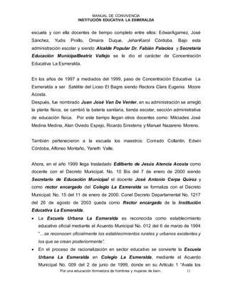 MANUAL DE CONVIVENCIA
INSTITUCIÓN EDUCATIVA LA ESMERALDA
Por una educación formadora de hombres y mujeres de bien. 11
escuela y con ella docentes de tiempo completo entre ellos: EdwarAgamez, José
Sánchez, Yudis Pinillo, Omaira Duque, JehanKarol Córdoba. Bajo esta
administración escolar y siendo Alcalde Popular Dr. Fabián Palacios y Secretaria
Educación MunicipalBeatriz Vallejo se le dio el carácter de Concentración
Educativa La Esmeralda.
En los años de 1997 a mediados del 1999, paso de Concentración Educativa La
Esmeralda a ser Satélite del Liceo El Bagre siendo Rectora Clara Eugenia Moore
Acosta.
Después, fue nombrado Juan José Van De Venter, en su administración se arregló
la planta física, se cambió la batería sanitaria, tienda escolar, sección administrativa
de educación física. Por este tiempo llegan otros docentes como: Milciades José
Medina Medina, Alan Oviedo Espejo, Ricardo Sinisterra y Manuel Nazareno Moreno.
También pertenecieron a la escuela los maestros: Conrado Collantìn, Edwin
Córdoba, Alfonso Montaño, Yaneth Valle.
Ahora, en el año 1999 llega trasladado Edilberto de Jesús Atencia Acosta como
docente con el Decreto Municipal. No. 10 Bis del 7 de enero de 2000 siendo
Secretario de Educación Municipal el docente José Antonio Cerpa Quiroz y
como rector encargado del Colegio La Esmeralda se formaliza con el Decreto
Municipal. No. 15 del 11 de enero de 2000. Conel Decreto Departamental No. 1217
del 26 de agosto de 2003 queda como Rector encargado de la Institución
Educativa La Esmeralda.
 La Escuela Urbana La Esmeralda es reconocida como establecimiento
educativo oficial mediante el Acuerdo Municipal No. 012 del 6 de marzo de 1994
“…se reconocen oficialmente los establecimientos rurales y urbanos existentes y
los que se crean posteriormente”.
 En el proceso de racionalización en sector educativo se convierte la Escuela
Urbana La Esmeralda en Colegio La Esmeralda, mediante el Acuerdo
Municipal No. 009 del 2 de junio de 1999, donde en su Artículo 1 “Avala los
 