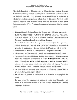 MANUAL DE CONVIVENCIA
INSTITUCIÓN EDUCATIVA LA ESMERALDA
Por una educación formadora de hombres y mujeres de bien. 13
Además, la Secretaria de Educación para la Cultura, distribuyó la planta de cargo
de personal docente y directivo docente para la prestación del servicio educativo
con 33 plazas docentes PTC. y la Comisión Evaluadora de que se desplazó a la
I. E. La Esmeralda en compañía de la Secretaria de Educación Municipal, emitió
concepto favorable para la ampliación de servicios educativos al Nivel Media
Académica, grados 10º y 11º. Algunos logros de su labor como directivo docente
fueron:
 Legalización del Colegio La Esmeralda desde el año 1985 hasta la presente.
 DANE No.10525000932 y RUT-NIT # 811024278-6. y Escritura Pública No.
133 del 9 de junio de 2003 de la Institución Educativa La Esmeralda Sede
Principal y la de Sede Escuela Urbana Nueva Granada
 Cada año lectivo los estudiantes eligieron a un alumno(a) del último grado que
ofrezca la institución, para que actué como personero(a) de los estudiantes y
promotor de los derechos y deberes (Articulo No.37 de la Ley 115 de 1994).
 Construcción del Manual de Convivencia del Colegio La Esmeralda.
 Se constituyó el gobierno escolar como lo pide la Ley General de Educación.
 Se gestionó el nombramiento de personal administrativo y de servicios entre
otros: Una Secretaria Administrativa la Señora Katia Inés Barrios Atencia,
Dos Coordinadores Pablo Emilio Machado y Carlos Enrique Guerra,
algunos docentes como: Madeleine Villa, Elena Rodríguez, Florentino
Madera, Antonio Cerpa y celadores y aseadoras para ambas sedes.
 Se gestiona la incorporación de la Institución Educativa La Esmeralda en el
programa Computadores para Educar.
 En año 2002 se gestiona la participación de la institución en los proyectos de
Ley 21.
 Se logra ampliar los cupos para el restaurante escolar en ambas sedes y se
construye el restaurante escolar en la Sede Escuela Urbana Nueva Granada
mejorando el servicio.
 