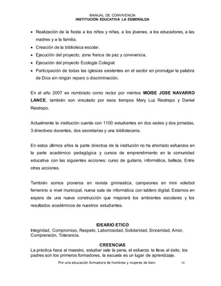 MANUAL DE CONVIVENCIA
INSTITUCIÓN EDUCATIVA LA ESMERALDA
Por una educación formadora de hombres y mujeres de bien. 14
 Realización de la fiesta a los niños y niñas, a los jóvenes, a los educadores, a las
madres y a la familia.
 Creación de la biblioteca escolar.
 Ejecución del proyecto, zona franca de paz y convivencia.
 Ejecución del proyecto Ecología Colegial.
 Participación de todas las iglesias existentes en el sector en promulgar la palabra
de Dios sin ningún reparo o discriminación.
En el año 2007 es nombrado como rector por méritos MOISE JOSE NAVARRO
LANCE, también son vinculado por esos tiempos Mary Luz Restrepo y Daniel
Restrepo.
Actualmente la institución cuenta con 1100 estudiantes en dos sedes y dos jornadas,
3 directivos docentes, dos secretarias y una bibliotecaria.
En estos últimos años la parte directiva de la institución no ha ahorrado esfuerzos en
la parte académico pedagógica y cursos de emprendimiento en la comunidad
educativa con las siguientes acciones: curso de guitarra, informática, belleza. Entre
otras acciones.
También somos pioneros en revista gimnastica, campeones en mini voleibol
femenino a nivel municipal, nueva sala de informática con tablero digital. Estamos en
espera de una nueva construcción que mejorará los ambientes escolares y los
resultados académicos de nuestros estudiantes.
IDEARIO ETICO
Integridad, Compromiso, Respeto, Laboriosidad, Solidaridad, Sinceridad, Amor,
Comprensión, Tolerancia.
CREENCIAS
La práctica hace al maestro, estudiar vale la pena, el esfuerzo te lleva al éxito, los
padres son los primeros formadores, la escuela es un lugar de aprendizaje.
 