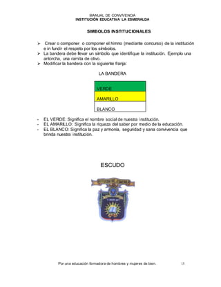 MANUAL DE CONVIVENCIA
INSTITUCIÓN EDUCATIVA LA ESMERALDA
Por una educación formadora de hombres y mujeres de bien. 15
SIMBOLOS INSTITUCIONALES
 Crear o componer o componer el himno (mediante concurso) de la institución
e in fundir el respeto por los símbolos.
 La bandera debe llevar un símbolo que identifique la institución. Ejemplo una
antorcha, una ramita de olivo.
 Modificar la bandera con la siguiente franja:
LA BANDERA
VERDE
AMARILLO
BLANCO
- EL VERDE: Significa el nombre social de nuestra institución.
- EL AMARILLO: Significa la riqueza del saber por medio de la educación.
- EL BLANCO: Significa la paz y armonía, seguridad y sana convivencia que
brinda nuestra institución.
ESCUDO
 