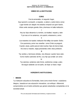 MANUAL DE CONVIVENCIA
INSTITUCIÓN EDUCATIVA LA ESMERALDA
Por una educación formadora de hombres y mujeres de bien. 16
HIMNO DE LA INSTITUCION
CORO
Viva la esmeralda, mi segundo hogar,
Aquí aprendí a compartir, a respetar, a valorar y sobre todo a amar;
Lugar donde con alegría mis estudios empecé con gran ilusión,
Añoro verte siempre grande, libre y hermosa mi bella institución.
I
Hoy tus hijos elevamos tu nombre, con lealtad, respeto y valor
Y por eso a ti te cantamos, con pasión, entusiasmo y amor.
II
Los maestros de nuestra institución fiel reflejo de nuestro Señor,
Con paciencia y amor nos enseñan como Cristo os pregonó.
Cuando Jesús, partió para el cielo muchos hijos de bien el dejó,
Así eres tu maestro, dejas presidentes entre otras profesión.
III
Tus verdíos y hermosos árboles, nos ofrezcan cuando hace calor,
Como madre cubriendo de frio, a su hijo que arrulla con amor.
IV
Tus alumnos cantamos este himno, sentiremos coraje y valor,
De seguir adelante con el sueño, de forjar un futuro mejor
HORIZONTE INSTITUCIONAL
• MISION
“La institución educativa la Esmeralda, tiene como misión formar ciudadanos
íntegros, basados en una educación innovadora, con enfoque diferencial,
comprometida con el medio ambiente que genere estudiantes competentes en la
sociedad actual.
 