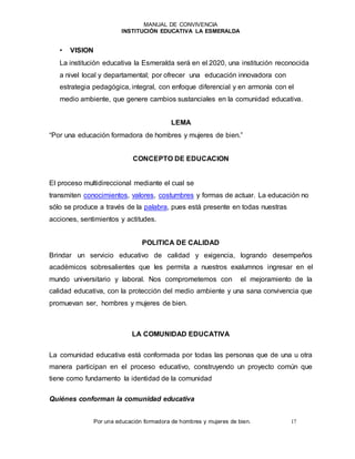 MANUAL DE CONVIVENCIA
INSTITUCIÓN EDUCATIVA LA ESMERALDA
Por una educación formadora de hombres y mujeres de bien. 17
• VISION
La institución educativa la Esmeralda será en el 2020, una institución reconocida
a nivel local y departamental; por ofrecer una educación innovadora con
estrategia pedagógica, integral, con enfoque diferencial y en armonía con el
medio ambiente, que genere cambios sustanciales en la comunidad educativa.
LEMA
“Por una educación formadora de hombres y mujeres de bien.”
CONCEPTO DE EDUCACION
El proceso multidireccional mediante el cual se
transmiten conocimientos, valores, costumbres y formas de actuar. La educación no
sólo se produce a través de la palabra, pues está presente en todas nuestras
acciones, sentimientos y actitudes.
POLITICA DE CALIDAD
Brindar un servicio educativo de calidad y exigencia, logrando desempeños
académicos sobresalientes que les permita a nuestros exalumnos ingresar en el
mundo universitario y laboral. Nos comprometemos con el mejoramiento de la
calidad educativa, con la protección del medio ambiente y una sana convivencia que
promuevan ser, hombres y mujeres de bien.
LA COMUNIDAD EDUCATIVA
La comunidad educativa está conformada por todas las personas que de una u otra
manera participan en el proceso educativo, construyendo un proyecto común que
tiene como fundamento la identidad de la comunidad
Quiénes conforman la comunidad educativa
 