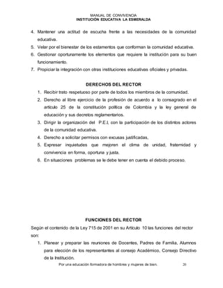MANUAL DE CONVIVENCIA
INSTITUCIÓN EDUCATIVA LA ESMERALDA
Por una educación formadora de hombres y mujeres de bien. 20
4. Mantener una actitud de escucha frente a las necesidades de la comunidad
educativa.
5. Velar por el bienestar de los estamentos que conforman la comunidad educativa.
6. Gestionar oportunamente los elementos que requiere la institución para su buen
funcionamiento.
7. Propiciar la integración con otras instituciones educativas oficiales y privadas.
DERECHOS DEL RECTOR
1. Recibir trato respetuoso por parte de todos los miembros de la comunidad.
2. Derecho al libre ejercicio de la profesión de acuerdo a lo consagrado en el
artículo 25 de la constitución política de Colombia y la ley general de
educación y sus decretos reglamentarios.
3. Dirigir la organización del P.E.I, con la participación de los distintos actores
de la comunidad educativa.
4. Derecho a solicitar permisos con excusas justificadas,
5. Expresar inquietudes que mejoren el clima de unidad, fraternidad y
convivencia en forma, oportuna y justa.
6. En situaciones problemas se le debe tener en cuenta el debido proceso.
FUNCIONES DEL RECTOR
Según el contenido de la Ley 715 de 2001 en su Artículo 10 las funciones del rector
son:
1. Planear y preparar las reuniones de Docentes, Padres de Familia, Alumnos
para elección de los representantes al consejo Académico, Consejo Directivo
de la Institución.
 