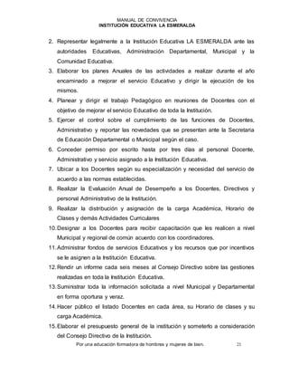 MANUAL DE CONVIVENCIA
INSTITUCIÓN EDUCATIVA LA ESMERALDA
Por una educación formadora de hombres y mujeres de bien. 21
2. Representar legalmente a la Institución Educativa LA ESMERALDA ante las
autoridades Educativas, Administración Departamental, Municipal y la
Comunidad Educativa.
3. Elaborar los planes Anuales de las actividades a realizar durante el año
encaminado a mejorar el servicio Educativo y dirigir la ejecución de los
mismos.
4. Planear y dirigir el trabajo Pedagógico en reuniones de Docentes con el
objetivo de mejorar el servicio Educativo de toda la Institución.
5. Ejercer el control sobre el cumplimiento de las funciones de Docentes,
Administrativo y reportar las novedades que se presentan ante la Secretaria
de Educación Departamental o Municipal según el caso.
6. Conceder permiso por escrito hasta por tres días al personal Docente,
Administrativo y servicio asignado a la Institución Educativa.
7. Ubicar a los Docentes según su especialización y necesidad del servicio de
acuerdo a las normas establecidas.
8. Realizar la Evaluación Anual de Desempeño a los Docentes, Directivos y
personal Administrativo de la Institución.
9. Realizar la distribución y asignación de la carga Académica, Horario de
Clases y demás Actividades Curriculares
10.Designar a los Docentes para recibir capacitación que les realicen a nivel
Municipal y regional de común acuerdo con los coordinadores.
11.Administrar fondos de servicios Educativos y los recursos que por incentivos
se le asignen a la Institución Educativa.
12.Rendir un informe cada seis meses al Consejo Directivo sobre las gestiones
realizadas en toda la Institución Educativa.
13.Suministrar toda la información solicitada a nivel Municipal y Departamental
en forma oportuna y veraz.
14.Hacer público el listado Docentes en cada área, su Horario de clases y su
carga Académica.
15.Elaborar el presupuesto general de la institución y someterlo a consideración
del Consejo Directivo de la Institución.
 