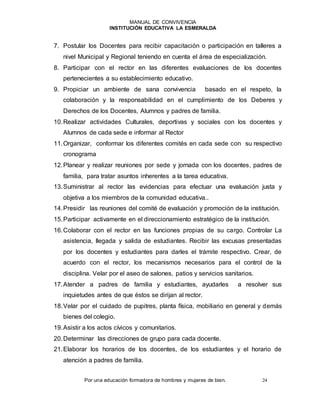 MANUAL DE CONVIVENCIA
INSTITUCIÓN EDUCATIVA LA ESMERALDA
Por una educación formadora de hombres y mujeres de bien. 24
7. Postular los Docentes para recibir capacitación o participación en talleres a
nivel Municipal y Regional teniendo en cuenta el área de especialización.
8. Participar con el rector en las diferentes evaluaciones de los docentes
pertenecientes a su establecimiento educativo.
9. Propiciar un ambiente de sana convivencia basado en el respeto, la
colaboración y la responsabilidad en el cumplimiento de los Deberes y
Derechos de los Docentes, Alumnos y padres de familia.
10.Realizar actividades Culturales, deportivas y sociales con los docentes y
Alumnos de cada sede e informar al Rector
11.Organizar, conformar los diferentes comités en cada sede con su respectivo
cronograma
12.Planear y realizar reuniones por sede y jornada con los docentes, padres de
familia, para tratar asuntos inherentes a la tarea educativa.
13.Suministrar al rector las evidencias para efectuar una evaluación justa y
objetiva a los miembros de la comunidad educativa..
14.Presidir las reuniones del comité de evaluación y promoción de la institución.
15.Participar activamente en el direccionamiento estratégico de la institución.
16.Colaborar con el rector en las funciones propias de su cargo. Controlar La
asistencia, llegada y salida de estudiantes. Recibir las excusas presentadas
por los docentes y estudiantes para darles el trámite respectivo. Crear, de
acuerdo con el rector, los mecanismos necesarios para el control de la
disciplina. Velar por el aseo de salones, patios y servicios sanitarios.
17.Atender a padres de familia y estudiantes, ayudarles a resolver sus
inquietudes antes de que éstos se dirijan al rector.
18.Velar por el cuidado de pupitres, planta física, mobiliario en general y demás
bienes del colegio.
19.Asistir a los actos cívicos y comunitarios.
20.Determinar las direcciones de grupo para cada docente.
21.Elaborar los horarios de los docentes, de los estudiantes y el horario de
atención a padres de familia.
 