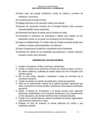 MANUAL DE CONVIVENCIA
INSTITUCIÓN EDUCATIVA LA ESMERALDA
Por una educación formadora de hombres y mujeres de bien. 25
22.Hacer parte del consejo académico, comité de calidad y comisión de
evaluación y promoción.
23.Las demás que le asigne el rector.
24.Delegar funciones en los docentes cuando esté ausente.
25.Ejecutar las decisiones tomadas por el Consejo Directivo sobre procesos
comportamentales de los estudiantes.
26.Administrar los toques de timbre para los cambios de clase.
27.Acompañar la realización de actividades o talleres para realizar con los
estudiantes cuando no se cuente con la presencia de los Docentes.
28.Llegar al establecimiento 15 minutos antes de iniciada la jornada escolar para
controlar el ingreso de los estudiantes a la institución.
29.Hacer el seguimiento académico y disciplinario de los estudiantes.
30.Autorizar las salidas de los estudiantes que pertenecen a nuestra institución
educativa cuando fuere necesario.
DEBERES DE LOS EDUCADORES
1. Cumplir la Constitución Política y las leyes colombianas.
2. Cumplir e inculcar en los educandos el deseo de cumplir las leyes, el amor a
los valores históricos y culturales de nuestra nación así como el respeto a los
símbolos patrios.
3. Dar un trato cortés, tolerante y respetuoso a todos los miembros de la
comunidad educativa.
4. Cumplir sus tareas con espíritu de solidaridad y unidad de propósitos.
5. Velar por el mejoramiento continuo de la calidad educativa, exponiendo sus
ideas y opiniones de manera amable y respetuosa en los espacios destinados
para tal fin.
6. Aplicar el Manual de Convivencia y el debido proceso para solucionar
situaciones problemáticas en los aspectos académicos y de comportamiento
con los educandos y los demás miembros de la comunidad educativa.
7. Cumplir con la jornada laboral y dedicar la totalidad del tiempo reglamentario
a las funciones propias de su cargo.
8. Entregar en caso de ausencia la excusa justificada por escrito y sus
respectivos soportes.
 