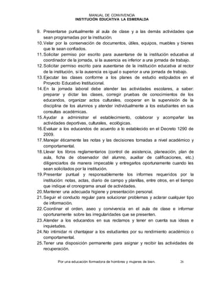 MANUAL DE CONVIVENCIA
INSTITUCIÓN EDUCATIVA LA ESMERALDA
Por una educación formadora de hombres y mujeres de bien. 26
9. Presentarse puntualmente al aula de clase y a las demás actividades que
sean programadas por la institución.
10.Velar por la conservación de documentos, útiles, equipos, muebles y bienes
que le sean confiados.
11.Solicitar permiso por escrito para ausentarse de la institución educativa al
coordinador de la jornada, si la ausencia es inferior a una jornada de trabajo.
12.Solicitar permiso escrito para ausentarse de la institución educativa al rector
de la institución, si la ausencia es igual o superior a una jornada de trabajo.
13.Ejecutar las clases conforme a los planes de estudio estipulados en el
Proyecto Educativo Institucional.
14.En la jornada laboral debe atender las actividades escolares, a saber:
preparar y dictar las clases, corregir pruebas de conocimientos de los
educandos, organizar actos culturales, cooperar en la supervisión de la
disciplina de los alumnos y atender individualmente a los estudiantes en sus
consultas académicas.
15.Ayudar a administrar el establecimiento, colaborar y acompañar las
actividades deportivas, culturales, ecológicas.
16.Evaluar a los educandos de acuerdo a lo establecido en el Decreto 1290 de
2009.
17.Manejar éticamente las notas y las decisiones tomadas a nivel académico y
comportamental.
18.Llevar los libros reglamentarios (control de asistencia, planeación, plan de
aula, ficha de observador del alumno, auxiliar de calificaciones, etc.)
diligenciarlos de manera impecable y entregarlos oportunamente cuando les
sean solicitados por la institución.
19.Presentar puntual y responsablemente los informes requeridos por la
institución: notas, actas, diario de campo y planillas, entre otros, en el tiempo
que indique el cronograma anual de actividades.
20.Mantener una adecuada higiene y presentación personal.
21.Seguir el conducto regular para solucionar problemas y aclarar cualquier tipo
de información.
22.Coordinar el orden, aseo y convivencia en el aula de clase e informar
oportunamente sobre las irregularidades que se presenten.
23.Atender a los educandos en sus reclamos y tener en cuenta sus ideas e
inquietudes.
24.No intimidar ni chantajear a los estudiantes por su rendimiento académico o
comportamental.
25.Tener una disposición permanente para asignar y recibir las actividades de
recuperación.
 