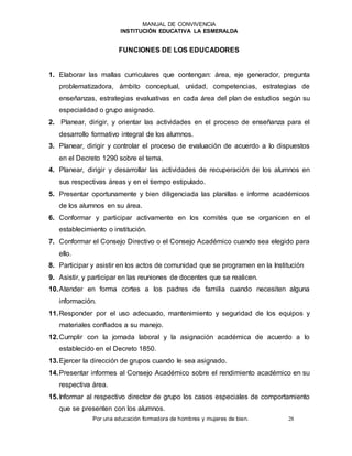 MANUAL DE CONVIVENCIA
INSTITUCIÓN EDUCATIVA LA ESMERALDA
Por una educación formadora de hombres y mujeres de bien. 28
FUNCIONES DE LOS EDUCADORES
1. Elaborar las mallas curriculares que contengan: área, eje generador, pregunta
problematizadora, ámbito conceptual, unidad, competencias, estrategias de
enseñanzas, estrategias evaluativas en cada área del plan de estudios según su
especialidad o grupo asignado.
2. Planear, dirigir, y orientar las actividades en el proceso de enseñanza para el
desarrollo formativo integral de los alumnos.
3. Planear, dirigir y controlar el proceso de evaluación de acuerdo a lo dispuestos
en el Decreto 1290 sobre el tema.
4. Planear, dirigir y desarrollar las actividades de recuperación de los alumnos en
sus respectivas áreas y en el tiempo estipulado.
5. Presentar oportunamente y bien diligenciada las planillas e informe académicos
de los alumnos en su área.
6. Conformar y participar activamente en los comités que se organicen en el
establecimiento o institución.
7. Conformar el Consejo Directivo o el Consejo Académico cuando sea elegido para
ello.
8. Participar y asistir en los actos de comunidad que se programen en la Institución
9. Asistir, y participar en las reuniones de docentes que se realicen.
10.Atender en forma cortes a los padres de familia cuando necesiten alguna
información.
11.Responder por el uso adecuado, mantenimiento y seguridad de los equipos y
materiales confiados a su manejo.
12.Cumplir con la jornada laboral y la asignación académica de acuerdo a lo
establecido en el Decreto 1850.
13.Ejercer la dirección de grupos cuando le sea asignado.
14.Presentar informes al Consejo Académico sobre el rendimiento académico en su
respectiva área.
15.Informar al respectivo director de grupo los casos especiales de comportamiento
que se presenten con los alumnos.
 