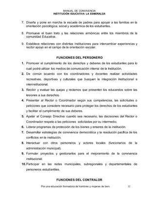 MANUAL DE CONVIVENCIA
INSTITUCIÓN EDUCATIVA LA ESMERALDA
Por una educación formadora de hombres y mujeres de bien. 32
7. Diseña y pone en marcha la escuela de padres para apoyar a las familias en la
orientación psicológica, social y académica de los estudiantes.
8. Promueve el buen trato y las relaciones armónicas entre los miembros de la
comunidad Educativa.
9. Establece relaciones con distintas instituciones para intercambiar experiencias y
recibir apoyo en el campo de la orientación escolar.
FUNCIONES DEL PERSONERO
1. Promover el cumplimiento de los derechos y deberes de los estudiantes para lo
cual podrá utilizar los medios de comunicación interna de la Institución.
2. De común acuerdo con los coordinadores y docentes realizar actividades
recreativas, deportivas y culturales que busquen la integración Institucional e
interinstitucional.
3. Recibir y evaluar las quejas y reclamos que presenten los educandos sobre las
lesiones a sus derechos.
4. Presentar al Rector o Coordinador según sus competencias, las solicitudes o
peticiones que considere necesario para proteger los derechos de los estudiantes
y facilitar el cumplimiento de sus deberes.
5. Apelar al Consejo Directivo cuando sea necesario, las decisiones del Rector o
Coordinador respeto a las peticiones solicitadas por su intermedio.
6. Liderar programas de protección de los bienes y enseres de la institución.
7. Desarrollar estrategias de convivencia democrática y la resolución pacífica de los
conflictos en la institución.
8. Interactuar con otros personeros y actores locales (funcionarios de la
administración municipal).
9. Formular proyectos y gestionarlos para el mejoramiento de la convivencia
institucional.
10.Participar en las redes municipales, subregionales y departamentales de
personeros estudiantiles.
FUNCIONES DEL CONTRALOR
 