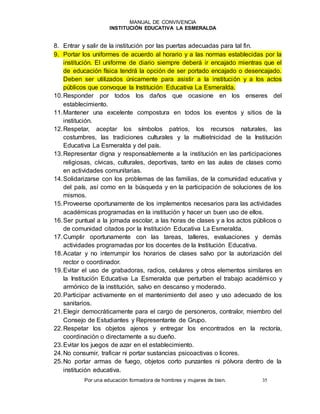 MANUAL DE CONVIVENCIA
INSTITUCIÓN EDUCATIVA LA ESMERALDA
Por una educación formadora de hombres y mujeres de bien. 35
8. Entrar y salir de la institución por las puertas adecuadas para tal fin.
9. Portar los uniformes de acuerdo al horario y a las normas establecidas por la
institución. El uniforme de diario siempre deberá ir encajado mientras que el
de educación física tendrá la opción de ser portado encajado o desencajado.
Deben ser utilizados únicamente para asistir a la institución y a los actos
públicos que convoque la Institución Educativa La Esmeralda.
10.Responder por todos los daños que ocasione en los enseres del
establecimiento.
11.Mantener una excelente compostura en todos los eventos y sitios de la
institución.
12.Respetar, aceptar los símbolos patrios, los recursos naturales, las
costumbres, las tradiciones culturales y la multietnicidad de la Institución
Educativa La Esmeralda y del país.
13.Representar digna y responsablemente a la institución en las participaciones
religiosas, cívicas, culturales, deportivas, tanto en las aulas de clases como
en actividades comunitarias.
14.Solidarizarse con los problemas de las familias, de la comunidad educativa y
del país, así como en la búsqueda y en la participación de soluciones de los
mismos.
15.Proveerse oportunamente de los implementos necesarios para las actividades
académicas programadas en la institución y hacer un buen uso de ellos.
16.Ser puntual a la jornada escolar, a las horas de clases y a los actos públicos o
de comunidad citados por la Institución Educativa La Esmeralda.
17.Cumplir oportunamente con las tareas, talleres, evaluaciones y demás
actividades programadas por los docentes de la Institución Educativa.
18.Acatar y no interrumpir los horarios de clases salvo por la autorización del
rector o coordinador.
19.Evitar el uso de grabadoras, radios, celulares y otros elementos similares en
la Institución Educativa La Esmeralda que perturben el trabajo académico y
armónico de la institución, salvo en descanso y moderado.
20.Participar activamente en el mantenimiento del aseo y uso adecuado de los
sanitarios.
21.Elegir democráticamente para el cargo de personeros, contralor, miembro del
Consejo de Estudiantes y Representante de Grupo.
22.Respetar los objetos ajenos y entregar los encontrados en la rectoría,
coordinación o directamente a su dueño.
23.Evitar los juegos de azar en el establecimiento.
24.No consumir, traficar ni portar sustancias psicoactivas o licores.
25.No portar armas de fuego, objetos corto punzantes ni pólvora dentro de la
institución educativa.
 