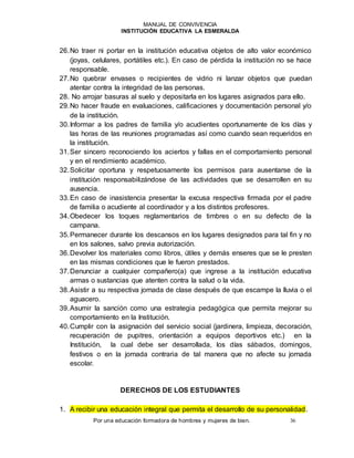 MANUAL DE CONVIVENCIA
INSTITUCIÓN EDUCATIVA LA ESMERALDA
Por una educación formadora de hombres y mujeres de bien. 36
26.No traer ni portar en la institución educativa objetos de alto valor económico
(joyas, celulares, portátiles etc.). En caso de pérdida la institución no se hace
responsable.
27.No quebrar envases o recipientes de vidrio ni lanzar objetos que puedan
atentar contra la integridad de las personas.
28. No arrojar basuras al suelo y depositarla en los lugares asignados para ello.
29.No hacer fraude en evaluaciones, calificaciones y documentación personal y/o
de la institución.
30.Informar a los padres de familia y/o acudientes oportunamente de los días y
las horas de las reuniones programadas así como cuando sean requeridos en
la institución.
31.Ser sincero reconociendo los aciertos y fallas en el comportamiento personal
y en el rendimiento académico.
32.Solicitar oportuna y respetuosamente los permisos para ausentarse de la
institución responsabilizándose de las actividades que se desarrollen en su
ausencia.
33.En caso de inasistencia presentar la excusa respectiva firmada por el padre
de familia o acudiente al coordinador y a los distintos profesores.
34.Obedecer los toques reglamentarios de timbres o en su defecto de la
campana.
35.Permanecer durante los descansos en los lugares designados para tal fin y no
en los salones, salvo previa autorización.
36.Devolver los materiales como libros, útiles y demás enseres que se le presten
en las mismas condiciones que le fueron prestados.
37.Denunciar a cualquier compañero(a) que ingrese a la institución educativa
armas o sustancias que atenten contra la salud o la vida.
38.Asistir a su respectiva jornada de clase después de que escampe la lluvia o el
aguacero.
39.Asumir la sanción como una estrategia pedagógica que permita mejorar su
comportamiento en la Institución.
40.Cumplir con la asignación del servicio social (jardinera, limpieza, decoración,
recuperación de pupitres, orientación a equipos deportivos etc.) en la
Institución, la cual debe ser desarrollada, los días sábados, domingos,
festivos o en la jornada contraria de tal manera que no afecte su jornada
escolar.
DERECHOS DE LOS ESTUDIANTES
1. A recibir una educación integral que permita el desarrollo de su personalidad.
 