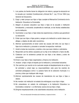 MANUAL DE CONVIVENCIA
INSTITUCIÓN EDUCATIVA LA ESMERALDA
Por una educación formadora de hombres y mujeres de bien. 38
1. Los padres de familia tienen la obligación de instruir y apoyar la educación en
la escuela por mandato Constitucional y Articulo No.7 Ley 115 de 1994 (Ley
General de Educación).
2. Exigir y velar porque sus hijos e hijas cumplan el Manual de Convivencia de la
Institución Educativa La Esmeralda.
3. Integrar al proceso educativo sus hijos e hijas en la escuela o institución
formalizando y renovando anualmente la matricula, en las fechas establecidas
por la institución.
4. Suministrar a sus hijos e hijas todas las experiencias y medios que garanticen
su educación.
5. Evitar que sus hijos e hijas porten y vengan a la institución a recibir clases con
alhajas u objetos de alto valor económico.
6. Informar oportunamente al rector sobre las causas del retiro de sus hijos e
hijas de la institución y proceder a cancelar la respectiva matricula.
7. Asistir a todas las reuniones y eventos a los que sean citados o solicitados.
8. Responder por los daños causados por su hijo en la institución o fuera de ella.
9. Colaborar con la asistencia puntual de sus hijos a las clases y actos de
comunidad.
10.Enviar a sus hijos e hijas organizados y limpios a la institución.
11. Inculcar a hijos e hijas el respeto por la institución y comunidad educativa.
12. Dar permiso por escrito en la cual este acepte el desplazamiento de su hijo a
tal actividad y actué bajo su responsabilidad, esto para los eventos de
actividad pedagógica como ir a paseos fuera de la cabecera municipal, ir a
piscina y otras que impliquen alto riesgo.
13.Informar oportunamente las causas de inasistencia de sus hijos e hijas a
clases.
14.No mandar a la institución en estado de embriaguez a sus hijos e hijas.
15.No presentarse en estado de embriaguez a la Institución Educativa La
Esmeralda a reclamar o a informarse acerca de sus hijos e hijas.
16.Dirigirse respetuosamente a las autoridades educativas de la institución.
 