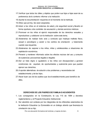 MANUAL DE CONVIVENCIA
INSTITUCIÓN EDUCATIVA LA ESMERALDA
Por una educación formadora de hombres y mujeres de bien. 39
17.Verificar que todos los útiles y objetos que porten sus hijos e hijas sean de su
pertenencia de lo contrario informar a la institución.
18.Aportar la documentación requerida en el momento de la matrícula.
19.Otras que por ley, les sean asignadas.
20.Incluir a los niños en el sistemas de salud y de seguridad social y llevarlo en
forma oportuna a los controles de vacunación y demás servicios médicos
21.Promover en los niños el ejerció responsable de los derechos sexuales y
reproductivos y colaborar con la Institución sobre este tema.
22.Abstenerse de realizar todo acto y conducta que implique maltrato físico,
sexual o psicológico y asistir a los centros de orientación y tratamiento
cuando sea requerida.
23.Abstenerse de exponer a los niños, niñas y adolescentes a situaciones de
explotación económica.
24.Prevenir y mantener informado sobre los efectos nocivos del uso y consumo
de sustancias psicoactivas legales e ilegales
25.Dar un trato digno e igualatorio a los niños con discapacidad y generar
condiciones de equidad, de oportunidades y autonomía para que puedan
ejercer sus derechos.
26.A aportar alternativas de solución a los problemas y necesidades del
establecimiento y de los hijos.
27.Hacer buen uso de los auxilios que da el establecimiento para beneficio de
ellos.
DERECHOS DE LOS PADRES DE FAMILIA O ACUDIENTES
1. Los consagrados en la Constitución, la Ley 115 de 1994 y decretos
reglamentarios y el Proyecto Educativo Institucional.
2. Ser atendido con cortesía por los integrantes de los diferentes estamentos de
la Institución Educativa La Esmeralda en un dialogo abierto que favorezca la
orientación de su hijo.
 