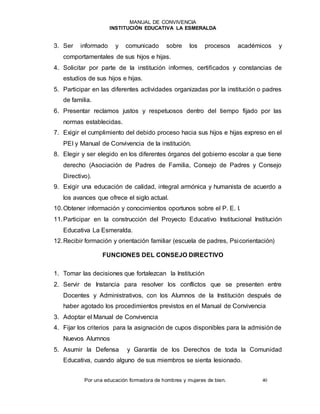 MANUAL DE CONVIVENCIA
INSTITUCIÓN EDUCATIVA LA ESMERALDA
Por una educación formadora de hombres y mujeres de bien. 40
3. Ser informado y comunicado sobre los procesos académicos y
comportamentales de sus hijos e hijas.
4. Solicitar por parte de la institución informes, certificados y constancias de
estudios de sus hijos e hijas.
5. Participar en las diferentes actividades organizadas por la institución o padres
de familia.
6. Presentar reclamos justos y respetuosos dentro del tiempo fijado por las
normas establecidas.
7. Exigir el cumplimiento del debido proceso hacia sus hijos e hijas expreso en el
PEI y Manual de Convivencia de la institución.
8. Elegir y ser elegido en los diferentes órganos del gobierno escolar a que tiene
derecho (Asociación de Padres de Familia, Consejo de Padres y Consejo
Directivo).
9. Exigir una educación de calidad, integral armónica y humanista de acuerdo a
los avances que ofrece el siglo actual.
10.Obtener información y conocimientos oportunos sobre el P. E. I.
11.Participar en la construcción del Proyecto Educativo Institucional Institución
Educativa La Esmeralda.
12.Recibir formación y orientación familiar (escuela de padres, Psicorientación)
FUNCIONES DEL CONSEJO DIRECTIVO
1. Tomar las decisiones que fortalezcan la Institución
2. Servir de Instancia para resolver los conflictos que se presenten entre
Docentes y Administrativos, con los Alumnos de la Institución después de
haber agotado los procedimientos previstos en el Manual de Convivencia
3. Adoptar el Manual de Convivencia
4. Fijar los criterios para la asignación de cupos disponibles para la admisión de
Nuevos Alumnos
5. Asumir la Defensa y Garantía de los Derechos de toda la Comunidad
Educativa, cuando alguno de sus miembros se sienta lesionado.
 