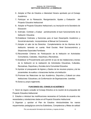 MANUAL DE CONVIVENCIA
INSTITUCIÓN EDUCATIVA LA ESMERALDA
Por una educación formadora de hombres y mujeres de bien. 41
6. Adoptar el Plan de Estudios e Intensidad Horaria aprobado por el Consejo
Académico
7. Participar en la Planeación, Reorganización, Ajustes y Evaluación del
Proyecto Educativo Institucional
8. Adoptar el Proyecto Educativo Institucional y su inscripción en la Secretaria de
Educación
9. Estimular, Controlar y Evaluar periódicamente el buen funcionamiento de la
Institución Educativa
10.Establecer Estímulos y Sanciones para el buen Desempeño Académico y
Social del alumnado, incorporándose al Manual de Convivencia
11.Adoptar el valor de los Derechos Complementarios de los Alumnos de la
Institución, teniendo en cuenta: Nivel Escolar, Nivel Socioeconómico y
Situaciones Especiales Familiares
12.Recomendar Criterios de Participación de la Institución en Actividades
Comunitarias, Culturales, Deportivas y Recreativas.
13.Establecer el Procedimiento para permitir el uso de las instalaciones y bienes
de la Institución en la realización de Actividades Educativas, Culturales,
Recreativas, Deportivas y Sociales de la Comunidad Educativa
14.Aprobar el presupuesto de Ingreso y Gastos de los recursos propios y de los
provenientes de auxilios o donaciones hechas a la Institución.
15.Promover las Relaciones de tipo Académico, Deportivo y Cultural con otras
Instituciones Educativas y la Conformación de Organizaciones Juveniles.
16.Darse su propio reglamento.
FUNCIONES DEL CONSEJO ACADÉMICO
1. Servir de órgano consultor al Consejo Directivo en la reunión de la propuesta del
Proyecto Educativo Institucional.
2. Estudiar e introducir las modificaciones necesarias al Currículos de acuerdo a las
necesidades y orientaciones dadas en el Proyecto Educativo Institucional
3. Organizar y aprobar el Plan de Estudios introduciéndoles los nuevos
requerimientos pedagógicos como los Estándares, Competencias y Metas de calidad
 