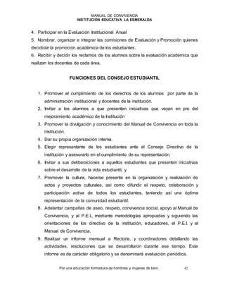 MANUAL DE CONVIVENCIA
INSTITUCIÓN EDUCATIVA LA ESMERALDA
Por una educación formadora de hombres y mujeres de bien. 42
4. Participar en la Evaluación Institucional Anual
5. Nombrar, organizar e integrar las comisiones de Evaluación y Promoción quienes
decidirán la promoción académica de los estudiantes.
6. Recibir y decidir los reclamos de los alumnos sobre la evaluación académica que
realizan los docentes de cada área.
FUNCIONES DEL CONSEJO ESTUDIANTIL
1. Promover el cumplimiento de los derechos de los alumnos por parte de la
administración institucional y docentes de la institución.
2. Invitar a los alumnos a que presenten iniciativas que vayan en pro del
mejoramiento académico de la Institución
3. Promover la divulgación y conocimiento del Manual de Convivencia en toda la
institución.
4. Dar su propia organización interna.
5. Elegir representante de los estudiantes ante el Consejo Directivo de la
institución y asesorarlo en el cumplimiento de su representación.
6. Invitar a sus deliberaciones a aquellos estudiantes que presenten iniciativas
sobre el desarrollo de la vida estudiantil, y
7. Promover la cultura, hacerse presente en la organización y realización de
actos y proyectos culturales, así como difundir el respeto, colaboración y
participación activa de todos los estudiantes, teniendo así una óptima
representación de la comunidad estudiantil.
8. Adelantar campañas de aseo, respeto, convivencia social, apoyo al Manual de
Convivencia, y al P.E.I., mediante metodologías apropiadas y siguiendo las
orientaciones de los directivo de la institución, educadores, el P.E.I. y el
Manual de Convivencia.
9. Realizar un informe mensual a Rectoría, y coordinadores detallando las
actividades, resoluciones que se desarrollaron durante ese tiempo. Este
informe es de carácter obligatorio y se denominará evaluación periódica.
 