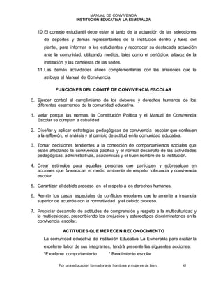 MANUAL DE CONVIVENCIA
INSTITUCIÓN EDUCATIVA LA ESMERALDA
Por una educación formadora de hombres y mujeres de bien. 43
10.El consejo estudiantil debe estar al tanto de la actuación de las selecciones
de deportes y demás representantes de la institución dentro y fuera del
plantel, para informar a los estudiantes y reconocer su destacada actuación
ante la comunidad, utilizando medios, tales como el periódico, altavoz de la
institución y las carteleras de las sedes.
11.Las demás actividades afines complementarias con las anteriores que le
atribuya el Manual de Convivencia.
FUNCIONES DEL COMITÉ DE CONVIVENCIA ESCOLAR
0. Ejercer control al cumplimiento de los deberes y derechos humanos de los
diferentes estamentos de la comunidad educativa.
1. Velar porque las normas, la Constitución Política y el Manual de Convivencia
Escolar se cumplan a cabalidad.
2. Diseñar y aplicar estrategias pedagógicas de convivencia escolar que conlleven
a la reflexión, el análisis y al cambio de actitud en la comunidad educativa.
3. Tomar decisiones tendientes a la corrección de comportamientos sociales que
estén afectando la convivencia pacífica y el normal desarrollo de las actividades
pedagógicas, administrativas, académicas y el buen nombre de la institución.
4. Crear estímulos para aquellas personas que participen y sobresalgan en
acciones que favorezcan el medio ambiente de respeto, tolerancia y convivencia
escolar.
5. Garantizar el debido proceso en el respeto a los derechos humanos.
6. Remitir los casos especiales de conflictos escolares que lo amerite a instancia
superior de acuerdo con la normatividad y el debido proceso.
7. Propiciar desarrollo de actitudes de comprensión y respeto a la multiculturidad y
la multietnicidad, prescribiendo los prejuicios y estereotipos discriminatorios en la
convivencia escolar.
ACTITUDES QUE MERECEN RECONOCIMIENTO
La comunidad educativa de Institución Educativa La Esmeralda para exaltar la
excelente labor de sus integrantes, tendrá presente las siguientes acciones:
*Excelente comportamiento * Rendimiento escolar
 