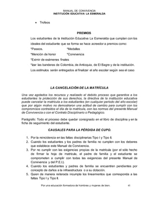 MANUAL DE CONVIVENCIA
INSTITUCIÓN EDUCATIVA LA ESMERALDA
Por una educación formadora de hombres y mujeres de bien. 45
 Trofeos
PREMIOS
Los estudiantes de la Institución Educativa La Esmeralda que cumplan con los
ideales del estudiante que se forma se hace acreedor a premios como:
*Paseos. *Medallas
*Mención de honor *Convivencia
*Eximir de exámenes finales
*Izar las banderas de Colombia, de Antioquia, de El Bagre y de la institución.
Los estímulos serán entregados al finalizar el año escolar según sea el caso
LA CANCELACIÓN DE LA MATRÍCULA
Una vez agotados los recursos y realizado el debido proceso que garantice a los
estudiantes la protección de sus derechos, la directiva de la institución educativa
puede cancelar la matrícula a los estudiantes (en cualquier período del año escolar)
que por algún motivo no demostraron una actitud de cambio para cumplir con los
compromisos contraídos el día de la matrícula, con las normas del presente Manual
de Convivencia o con el Contrato Disciplinario o Pedagógico.
Parágrafo: Todo el proceso debe quedar consignado en el libro de disciplina y en la
ficha de seguimiento del estudiante.
CAUSALES PARA LA PÉRDIDA DE CUPO.
1. Por la reincidencia en las faltas disciplinarias Tipo I y Tipo II.
2. Cuando los estudiantes y los padres de familia no cumplen con los deberes
que establece este Manual de Convivencia.
3. Por no cumplir con las exigencias propias de la matrícula (por el sólo hecho
de firmar la hoja de matrícula, el padre de familia y el estudiante se
comprometen a cumplir con todas las exigencias del presente Manual de
Convivencia y del P.E.I.).
4. Cuando los estudiantes y padres de familia se encuentren pendientes por
concepto de daños a la infraestructura o a su dotación.
5. Quien de manera reiterada incumpla los lineamientos que corresponda a las
faltas Tipo I y Tipo II.
 