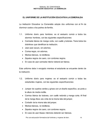 MANUAL DE CONVIVENCIA
INSTITUCIÓN EDUCATIVA LA ESMERALDA
Por una educación formadora de hombres y mujeres de bien. 46
EL UNIFORME DE LA INSTITUCIÓN EDUCATIVA LA ESMERALDA
La Institución Educativa La Esmeralda adopta dos uniformes con el fin de
disminuir costos a los padres de familia.
1.1. Uniforme diario para hombres: es el vestuario común a todos los
alumnos hombres, con las siguientes especificaciones:
 Camiseta blanca de manga corta, con cuello y botones. Tiene todos los
distintivos que identifican la institución.
 Jean azul oscuro, sin adornos.
 Correa negra, sin adornos.
 Medias blancas, no tobilleras.
 Zapatos negros de cuero, con cordones negros.
 En caso de usar camiseta interior deberá ser blanca.
Este uniforme debe ir encajado mientras el estudiante se encuentre dentro de
la institución.
1.2. Uniforme diario para mujeres: es el vestuario común a todas las
estudiantes mujeres, con las siguientes especificaciones:
 Jumper de cuadros verdes y grises con un diseño especifico, se porta a
la altura de media rodilla.
 Camisa blanca de botones, con cuello redondo y manga corta. Al final
de la manga lleva una cinta de la misma tela del jumper.
 Corbatín de la misma tela del jumper.
 Medias blancas, no tobilleras.
 Zapatos negros de cuero, con cordones negros.
 En caso de usar blusas interiores deberán ser blancas.
 