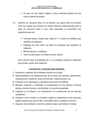 MANUAL DE CONVIVENCIA
INSTITUCIÓN EDUCATIVA LA ESMERALDA
Por una educación formadora de hombres y mujeres de bien. 47
 En caso de usar moños, balacas u otros accesorios deberán ser del
mismo material del jumper.
1.3. Uniforme de educación física. Es el vestuario que usarán tanto los hombres
como las mujeres que estudian en nuestra institución exclusivamente para la
clase de educación física o para actos especiales en comunidad. Sus
especificaciones son:
 Camiseta blanca, manga corta, cuello en “V” y todos los distintivos que
identifican la institución.
 Sudadera de color verde con todos los distintivos que identifican la
institución.
 Medias blancas, no tobilleras.
 Tenis de color blanco, sin líneas de otros colores.
Este uniforme tiene la posibilidad de ir o no encajado mientras el estudiante
se encuentre dentro de la institución.
FUNCION DE LA SECRETARIA GENERAL
1. Programar y organizar las actividades propias de su cargo.
2. Responsabilizarse del diligenciamiento de los libros de matrícula, calificaciones,
recuperaciones, asistencia, actas de reuniones, programaciones, etc.
3. Colaborar en la organización y ejecución del proceso de matrícula.
4. Mantener ordenada y actualizada la documentación de los alumnos, personal
docente, directivo docente, administrativo y de servicios generales.
5. Colaborar con el Rector y la Coordinación en la elaboración de los informes
estadísticos.
6. Colaborar, con la rectoría en el estudio, análisis y cumplimiento de los requisitos
legales exigidos para optar el título de bachiller básico, académico o técnico
7. Organizar funcionalmente el archivo y elaborar guías que faciliten el manejo.
 