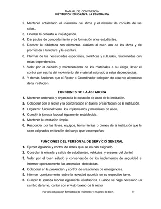MANUAL DE CONVIVENCIA
INSTITUCIÓN EDUCATIVA LA ESMERALDA
Por una educación formadora de hombres y mujeres de bien. 49
2. Mantener actualizado el inventario de libros y el material de consulta de las
salas..
3. Orientar la consulta e investigación.
4. Dar pautas de comportamiento y de formación a los estudiantes.
5. Decorar la biblioteca con elementos alusivos al buen uso de los libros y de
promoción a la lectura y la escritura.
6. Informar de las necesidades especiales, científicas y culturales, relacionadas con
estas dependencias.
7. Velar por el cuidado y mantenimiento de los materiales a su cargo, llevar el
control por escrito del movimiento del material asignado a estas dependencias.
8. Y demás funciones que el Rector o Coordinador deleguen de acuerdo al proceso
de la institución
FUNCIONES DE LA ASEADORA
1. Mantener ordenada y organizada la dotación de aseo de la institución.
2. Colaborar con el rector y la coordinación en buena presentación de la institución.
3. Organizar funcionalmente los implementos y materiales de aseo.
4. Cumplir la jornada laboral legalmente establecida.
5. Mantener la institución limpia.
6. Responder por las llaves, equipos, herramientas o bienes de la institución que le
sean asignados en función del cargo que desempeñan.
FUNCIONES DEL PERSONAL DE SERVICIO GENERAL
1. Ejercer vigilancia y control de zonas que se les han asignado.
2. Controlar la entrada y salida de estudiantes, vehículos y enseres del plantel.
3. Velar por el buen estado y conservación de los implementos de seguridad e
informar oportunamente las anomalías detectadas.
4. Colaborar en la prevención y control de situaciones de emergencias.
5. Informar oportunamente sobre la novedad ocurrida en su respectivo turno.
6. Cumplir la jornada laboral legalmente establecida. Cuando se haga necesario un
cambio de turno, contar con el visto bueno de la rector
 