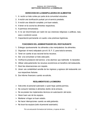 MANUAL DE CONVIVENCIA
INSTITUCIÓN EDUCATIVA LA ESMERALDA
Por una educación formadora de hombres y mujeres de bien. 51
DERECHOS DE LA MANIPULADORA DE ALIMENTOS
1. A recibir un trato cortes por parte de la comunidad educativa.
2. A recibir una bonificación puntual por el servicio prestado.
3. A recibir una dotación completa y en buen estado.
4. A tener en la cocina los alimentos respectivos.
5. A permisos remunerados
6. A no ser discriminado por razón de sus creencias religiosas o políticas, raza,
sexo o condición social.
7. Capacitación permanente en cuanto a las prácticas higiénicas.
FUNCIONES DEL ADMINISTRADOR DEL RESTAURANTE
1. Entregar oportunamente los alimentos a las manipuladora los alimentos.
2. Organizar el menú estipulado por el I. B. F. C. para toda la semana.
3. Tener en cuenta el uso racional de los recursos.
4. Dar a la comunidad un trato adecuado.
5. Verificar la prestación del servicio a los alumnos que realmente lo necesiten.
6. Utilizar adecuadamente los recursos económicos en beneficio del restaurante.
7. Decir las observaciones con respeto.
8. Llevar una contabilidad sencilla de los ingresos y egresos del restaurante con
sus respectivas facturas.
9. Dar informe financiero cuando se solicite.
REGLAMENTO DE LA EMISORA
 Solo entra el personal autorizado o quien haya pedido permiso.
 No consumir bebidas ni alimentos dentro de la emisora.
 No se prestan los implementos técnicos sin autorización del rector.
 Hacer buen uso de los equipos.
 Mantener el lugar en buen estado.
 No hacer interrupciones cuando se esté grabando.
 No tocar los equipos (solo el personal autorizado).
 