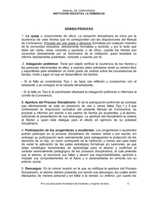 MANUAL DE CONVIVENCIA
INSTITUCIÓN EDUCATIVA LA ESMERALDA
Por una educación formadora de hombres y mujeres de bien. 52
DEBIDO PROCESO
1. La queja o conocimiento de oficio: La actuación disciplinaria se inicia por la
ocurrencia de unos hechos que no corresponden con las disposiciones del Manual
de Convivencia. Procede por una queja o denuncia formulada por cualquier miembro
de la comunidad educativa, debidamente formulada y recibida, y por lo tanto que
debe ser cierta, veraz, concreta y oportuna; o de oficio, cuando los hechos son
conocidos directamente por un funcionario de la institución, quien levantará un
informe debidamente sustentado, concreto y suscrito por él.
2. Indagación preliminar: Tiene por objeto verificar la ocurrencia de los hechos y
las personas intervinientes en ellos, a quienes debe solicitarse rendir su versión libre
y espontánea para establecer un cierto grado de certeza sobre las circunstancias de
tiempo, modo y lugar en que se desarrollaron los hechos.
- Si la falta es considerada Tipo I, se hace una reflexión y compromiso con el
estudiante y se consigna en la carpeta del estudiante.
- Si la falta es Tipo II, el coordinador efectuará la indagación preliminar e informará al
comité de Convivencia.
3. Apertura del Proceso Disciplinario: Si de la averiguación preliminar se concluye
que efectivamente se está en presencia de una o varias faltas Tipo I y II que
contravienen la disposición normativa del presente Manual de Convivencia, se
procede a informar por escrito a los padres de familia y/o acudientes, y al alumno,
solicitando la presentación de sus descargos. La apertura del disciplinario la ordena
el Rector o quien éste delegue para el efecto en ejercicio de su potestad
disciplinaria.
4. Participación de los progenitores o acudientes: Los progenitores o acudientes
podrán participar en el proceso disciplinario de manera verbal o por escrito; sin
embargo su participación será estrictamente para salvaguardar la protección de los
derechos de su hijo, no como contraparte de la institución y menos aún para tratar
de evitar la aplicación de las justas estrategias formativas y/o sanciones, ya que
éstas constituyen herramientas de aprendizaje para el alumno y confirman el
carácter esencialmente pedagógico de los procesos disciplinarios, el cual pretende
que el alumno, al reconocer sus faltas y asumir sus responsabilidades, aprenda a
modular sus comportamientos en el futuro y a desenvolverse en armonía con su
entorno social.
5. Descargos: En la misma reunión en la que se notifique la apertura del Proceso
Disciplinario, el alumno deberá presentar por escrito sus descargos, los cuales serán
efectuados de manera personal y sin faltar a la verdad. Lo anterior, por cuanto los
 