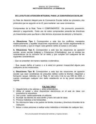 MANUAL DE CONVIVENCIA
INSTITUCIÓN EDUCATIVA LA ESMERALDA
Por una educación formadora de hombres y mujeres de bien. 54
DE LA RUTA DE ATENCIÓN INTEGRAL PARA LA CONVIVENCIA ESCOLAR
La Ruta de Atención Integral para la Convivencia Escolar define los procesos y los
protocolos que se seguirán en la I.E para mantener una sana convivencia.
Componentes de la Ruta: Tiene 4 COMPONENTES: De promoción, prevención,
atención y seguimiento. Cada uno de estos componentes presenta las directrices
y/o lineamientos para que llevar a feliz término el proceso de atención y formación.
a. Situaciones Tipo l. Corresponden a este tipo los conflictos manejados
inadecuadamente y aquellas situaciones esporádicas que inciden negativamente en
el clima escolar, y que en ningún caso generan daños al cuerpo o a la salud.
b. Situaciones Tipo II. Corresponden a este tipo las situaciones de agresión
escolar, acoso escolar (bullying) y Ciberacoso (Ciberbullying), que no revistan las
características de la comisión de un delito y que cumplan con cualquiera de las
siguientes características:
cualquiera de los involucrados.
c. Situaciones Tipo III. Corresponden a esta tipo las situaciones de agresión
escolar que sean constitutivas de presuntos delitos contra la libertad, integridad y
formación sexual, referidos en el Título IV del Libro II de la Ley 599 de 2000, o
cuando constituyen cualquier otro delito establecido en la ley penal colombiana
vigente.
FALTAS TIPO I
1. Llegada tarde a los salones o actos protocolarios.
2. Utiliza el celular u otros dispositivos electrónicos en el aula de clase con
propósitos no educativos.
3. Usa y porta inadecuadamente el uniforme.
4. Incumple las labores de aseo dentro y fuera del aula de clase.
5. Provoca molestias a los transeúntes.
6. Da información falsa a los padres de familia, docentes y directivos docentes de la
institución.
7. Induce a otras personas a realizar actos indebidos e inmorales de cualquier tipo.
 