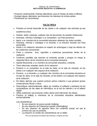 MANUAL DE CONVIVENCIA
INSTITUCIÓN EDUCATIVA LA ESMERALDA
Por una educación formadora de hombres y mujeres de bien. 56
• Proponer creativamente diversas alternativas para el manejo de estos conflictos.
• Escoger alguna alternativa que favorezca los intereses de ambas partes.
• Perdonarse y/o reconciliarse.
FALTA TIPO II
 Perturba el normal desarrollo de las clases o de cualquier otra actividad ya sea
académica-cívica.
 Sustrae, daña o destruye cualquier tipo de documento de carácter institucional.
 Amenaza, intimida o chantajea a un compañero, con fines perversos.
 Injuria a un miembro de la comunidad educativa utilizando las redes sociales.
 Amenaza, intimida o chantajea a un docente, o un directivo docente con fines
personales.
 Asiste a la institución educativa en estado de embriaguez o bajo los efectos de
las sustancias psicoactivas.
 Porta o consume licor, cigarrillos o sustancias psicoactivas dentro de la
institución.
 Conforma pandillas que lesionen el ambiente escolar y pongan en riesgo la
integridad física de los miembros de la comunidad educativa.
 Agrede físicamente a un miembro de comunidad educativa y visitante.
 Tiene relaciones sexuales dentro de la institución.
 Encierra a un compañero en el aula de clase, en la sala de cómputo, en los
baños o en cualquier otro espacio de la institución.
 Encierra a un docente o a cualquier otro miembro de la comunidad educativa en
el aula de clase, en la sala de cómputo, en los baños o en cualquier otro espacio
de la institución.
 Da falsas alarmas que puedan producir pánico colectivo o que generen graves
consecuencias físicas a otros.
 Desconfigura intencionalmente, altera y/o modifica el software y hardware de los
computadores de las salas de informática, en la red de internet o en el tablero
digital.
 Utiliza sustancias que producen malos olores para interrumpir las clases.
 Practica el bullyng a miembros de la comunidad educativa afectándolos
emocionalmente.
Las características:
• Es una situación de acoso escolar (bullying).
• Es una situación de Ciberacoso escolar (ciberbullying).
• Es una situación de agresión física con contenido sexual, así sea la
primera vez que se presenta.
• La situación no reviste las características de un delito.
 