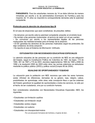 MANUAL DE CONVIVENCIA
INSTITUCIÓN EDUCATIVA LA ESMERALDA
Por una educación formadora de hombres y mujeres de bien. 59
PARAGRAFO: Para los estudiantes menores de 14 se debe informar de manera
inmediata por escrito a la vía administrativa (Comisaria de Familia).y para los
mayores de 14 años se impondrá la correspondiente demanda ante la autoridad
competente.
Protocolo para la atención de situaciones tipo III.
En el caso de situaciones que sean constitutivas de presuntos delitos:
• Se denuncia por escrito ante la autoridad competente presente en el ámbito local.
• Se remiten a las personas involucradas al servicio de salud con el que cuentan.
• Se comunican por escrito a los representantes legales de las personas
involucradas las medidas tomadas para el manejo de la situación.
• El EE garantiza los derechos de las personas implicadas según los protocolos. Se
deja constancia de dicha actuación.
• Se reporta el caso al Sistema de Información Unificado.
ESTUDIANTES CON NECESIDADES EDUCATIVAS ESPECIALES
La atención educativa de las personas por su condición de NEE es una obligación
del Estado, según la Constitución Política de Colombia de 1991, las leyes: 115 de
1994, 361 de 1997 y 715 de 2001; decretos reglamentarios 1860 de 1994 y 2082 de
1996 y la resolución 2565 de 2003 entre otros, las normas anteriores se estructuran
mediante la política pública (2003) y política social (Conpes 80 de 2004).
IGUALDAD DE OPORTUNIDADES Y EQUIDAD
La educación para la población con NEE reconoce que entre los seres humanos
existe infinidad de diferencias, derivadas de su género, raza, religión, cultura,
posibilidades de aprendizaje, entre otras; esta concepción lleva a que los sistemas
del Estado garanticen la igualdad de oportunidades a todos los servicios, no sólo por
el hecho de ser ciudadanos, sino por su condición humana.
Son considerados estudiantes con Necesidades Educativas Especiales -NEE, los
siguientes:
• Estudiantes con limitación auditiva
• Estudiantes con limitación visual
• Estudiantes sordos ciegos
• Estudiantes con autismo
• Estudiantes con discapacidad motora
 