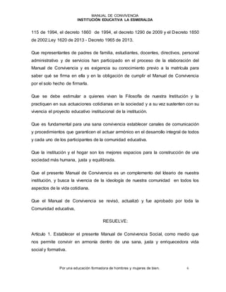 MANUAL DE CONVIVENCIA
INSTITUCIÓN EDUCATIVA LA ESMERALDA
Por una educación formadora de hombres y mujeres de bien. 6
115 de 1994, el decreto 1860 de 1994, el decreto 1290 de 2009 y el Decreto 1850
de 2002.Ley 1620 de 2013 - Decreto 1965 de 2013.
Que representantes de padres de familia, estudiantes, docentes, directivos, personal
administrativo y de servicios han participado en el proceso de la elaboración del
Manual de Convivencia y es exigencia su conocimiento previo a la matrícula para
saber qué se firma en ella y en la obligación de cumplir el Manual de Convivencia
por el solo hecho de firmarla.
Que se debe estimular a quienes vivan la Filosofía de nuestra Institución y la
practiquen en sus actuaciones cotidianas en la sociedad y a su vez sustenten con su
vivencia el proyecto educativo institucional de la institución.
Que es fundamental para una sana convivencia establecer canales de comunicación
y procedimientos que garanticen el actuar armónico en el desarrollo integral de todos
y cada uno de los participantes de la comunidad educativa.
Que la institución y el hogar son los mejores espacios para la construcción de una
sociedad más humana, justa y equilibrada.
Que el presente Manual de Convivencia es un complemento del Ideario de nuestra
institución, y busca la vivencia de la ideología de nuestra comunidad en todos los
aspectos de la vida cotidiana.
Que el Manual de Convivencia se revisó, actualizó y fue aprobado por toda la
Comunidad educativa,
RESUELVE:
Artículo 1. Establecer el presente Manual de Convivencia Social, como medio que
nos permite convivir en armonía dentro de una sana, justa y enriquecedora vida
social y formativa.
 