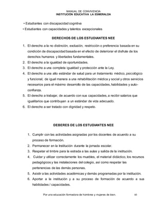 MANUAL DE CONVIVENCIA
INSTITUCIÓN EDUCATIVA LA ESMERALDA
Por una educación formadora de hombres y mujeres de bien. 60
• Estudiantes con discapacidad cognitiva
• Estudiantes con capacidades y talentos excepcionales
DERECHOS DE LOS ESTUDIANTES NEE
1. El derecho a la no distinción, exclusión, restricción o preferencia basada en su
condición de discapacidad basada en el efecto de deteriorar el disfrute de los
derechos humanos y libertades fundamentales.
2. El derecho a la igualdad de oportunidades.
3. El derecho a una completa igualdad y protección ante la Ley.
4. El derecho a una alto estándar de salud para un tratamiento médico, psicológico
y funcional, de igual manera a una rehabilitación médica y social y otros servicios
necesarios para el máximo desarrollo de las capacidades, habilidades y auto-
confianza.
5. El derecho a trabajar, de acuerdo con sus capacidades, a recibir salarios que
igualitarios que contribuyan a un estándar de vida adecuado.
6. El derecho a ser tratado con dignidad y respeto.
DEBERES DE LOS ESTUDIANTES NEE
1. Cumplir con las actividades asignadas por los docentes de acuerdo a su
proceso de formación.
2. Permanecer en la Institución durante la jornada escolar.
3. Respetar el timbre para la estrada a las aulas y salida de la institución.
4. Cuidar y utilizar correctamente los muebles, el material didáctico, los recursos
pedagógicos y las instalaciones del colegio, así como respetar las
pertenencias de las demás personas.
5. Asistir a las actividades académicas y demás programadas por la institución.
6. Aportar a la institución y a su proceso de formación de acuerdo a sus
habilidades / capacidades.
 