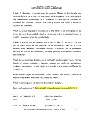 MANUAL DE CONVIVENCIA
INSTITUCIÓN EDUCATIVA LA ESMERALDA
Por una educación formadora de hombres y mujeres de bien. 7
Artículo 2. Garantizar el cumplimiento del presente Manual de Convivencia, por
medio de la firma de la matrícula, respetando así la autonomía de la institución y el
libre procedimiento y decisiones de la Comunidad Educativa (en sus directivas) en
establecer los derechos, deberes, funciones y normas que rigen la Institución
Educativa La Esmeralda.
Artículo 3. Evaluar el presente manual para el año 2014 por las comisiones que se
formen dentro de la comunidad educativa y si se cree pertinente y necesario hacer la
revisión y evaluación antes del período fijado.
Artículo 4. Afirmar que el presente Manual de Convivencia, en ninguno de sus
artículos atenta contra el libre desarrollo de la personalidad, pues ha sido una
decisión, libre, voluntaria, concertada, valorada y aceptada por la comunidad
educativa en bien de los estudiantes, docentes, personal administrativo y directivo
de la institución.
Artículo 5. Las instancias directivas de la institución pueden expedir nuevas normas
durante el proceso educativo y hacerlas conocer por medio de resoluciones,
circulares, memorandos u otro medio y tendrán la misma validez del Manual de
Convivencia.
Estas normas exigen aprobación del Consejo Directivo, con el visto bueno de la
Asociación de Padres de Familia o el Consejo de Padres.
Artículo 6.Comuníquese a la comunidad educativa y cúmplase.
Dado en el municipio de El Bagre a los 25 días del mes de marzo del año 2016.
MOISES NAVARRO LANCE BALQUIDIA ROMERO
Rector Rapte. Docentes
IVAN DEL CARMEN RIVAS YOVANNY SAMPAYO
 
