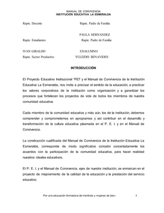 MANUAL DE CONVIVENCIA
INSTITUCIÓN EDUCATIVA LA ESMERALDA
Por una educación formadora de hombres y mujeres de bien. 8
Rapte. Docente Rapte. Padre de Familia
PAULA HERNANDEZ
Rapte. Estudiantes Rapte. Padre de Familia
IVAN GIRALDO EXALUMNO
Rapte. Sector Productivo YULEIDIS BENAVIDES
INTRODUCCIÓN
El Proyecto Educativo Institucional “PEI” y el Manual de Convivencia de la Institución
Educativa La Esmeralda, nos invita a precisar el sentido de la educación, a practicar
los valores corporativos de la institución como organización y a garantizar los
procesos que fortalecen los proyectos de vida de todos los miembros de nuestra
comunidad educativa.
Cada miembro de la comunidad educativa y más aún, los de la institución, debemos
comprender y comprometernos en apropiarnos y así contribuir en el desarrollo y
transformación de la cultura educativa plasmada en el P. E. I. y en el Manual de
Convivencia.
La construcción cualificada del Manual de Convivencia de la Institución Educativa La
Esmeralda, corresponde de modo significativo concebir concertadamente los
acuerdos con la participación de la comunidad educativa, para hacer realidad
nuestros ideales educativos.
El P. E. I. y el Manual de Convivencia, ejes de nuestra institución, se enmarcan en el
proyecto de mejoramiento de la calidad de la educación y la prestación del servicio
educativo.
 