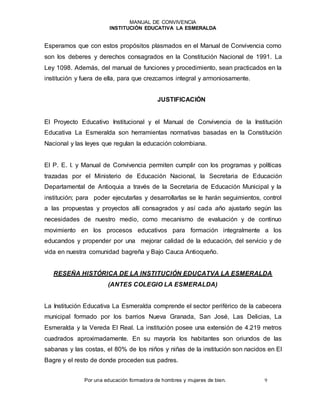 MANUAL DE CONVIVENCIA
INSTITUCIÓN EDUCATIVA LA ESMERALDA
Por una educación formadora de hombres y mujeres de bien. 9
Esperamos que con estos propósitos plasmados en el Manual de Convivencia como
son los deberes y derechos consagrados en la Constitución Nacional de 1991. La
Ley 1098. Además, del manual de funciones y procedimiento, sean practicados en la
institución y fuera de ella, para que crezcamos integral y armoniosamente.
JUSTIFICACIÓN
El Proyecto Educativo Institucional y el Manual de Convivencia de la Institución
Educativa La Esmeralda son herramientas normativas basadas en la Constitución
Nacional y las leyes que regulan la educación colombiana.
El P. E. I. y Manual de Convivencia permiten cumplir con los programas y políticas
trazadas por el Ministerio de Educación Nacional, la Secretaria de Educación
Departamental de Antioquia a través de la Secretaria de Educación Municipal y la
institución; para poder ejecutarlas y desarrollarlas se le harán seguimientos, control
a las propuestas y proyectos allí consagrados y así cada año ajustarlo según las
necesidades de nuestro medio, como mecanismo de evaluación y de continuo
movimiento en los procesos educativos para formación integralmente a los
educandos y propender por una mejorar calidad de la educación, del servicio y de
vida en nuestra comunidad bagreña y Bajo Cauca Antioqueño.
RESEÑA HISTÓRICA DE LA INSTITUCIÓN EDUCATVA LA ESMERALDA
(ANTES COLEGIO LA ESMERALDA)
La Institución Educativa La Esmeralda comprende el sector periférico de la cabecera
municipal formado por los barrios Nueva Granada, San José, Las Delicias, La
Esmeralda y la Vereda El Real. La institución posee una extensión de 4.219 metros
cuadrados aproximadamente. En su mayoría los habitantes son oriundos de las
sabanas y las costas, el 80% de los niños y niñas de la institución son nacidos en El
Bagre y el resto de donde proceden sus padres.
 